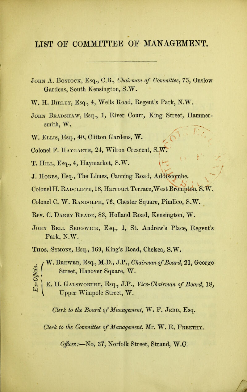 LIST OF COMMITTEE OE MANAGEMENT. eToHN A. BosTOCK, Esq., C.B., Chairman of Committee^ 73, Onslow Gardens, South Kensington, S.W. W. H. BiRLEY, Esq., 4, Wells Road, Regent's Park, N.W. John Bradshaw, Esq., 1, River Court, King Street, Hammer- smith, W. ^ , W. Ellis, Esq., 40, Clifton Gardens, W. ^ 'Q ' ( Colonel F. Haygarth, 24-, Wilton Crescent, S.W; T. Hill, Esq., 4, Haymarket, S.W. J. Hobbs, Esq., The Limes, Canning Road, Addi^qmbe. v^ Colonel H. Radcliffe, 18, Harcourt Terrace, West Bf dmptan, S. W. Colonel C. W. Randolph, 76, Chester Square, Pimlico, S.W. ^ Rev. C. Darby Reade, 83, Holland Road, Kensington, W. John Bell Sedgwick, Esq., 1, St. Andrew's Place, Regent's Park, KW. Thos. Symons, Esq., 169, King's Road, Chelsea, S.W. i SI W. Brewer, Esq., M.D., J.P., Chairman of Boardy 21, George Street, Hanover Square, W. E. H. Galsworthy, Esq., J.P., Vice-chairman of Board, 18, Upper Wimpole Street, W. Clerk to the Board of Management, W. E. Jebb, Esq. Clerk to the Committee of Management, Mr. W. R. Freethy. O^ces:—No. 37, Norfolk Street, Strand, W.O.