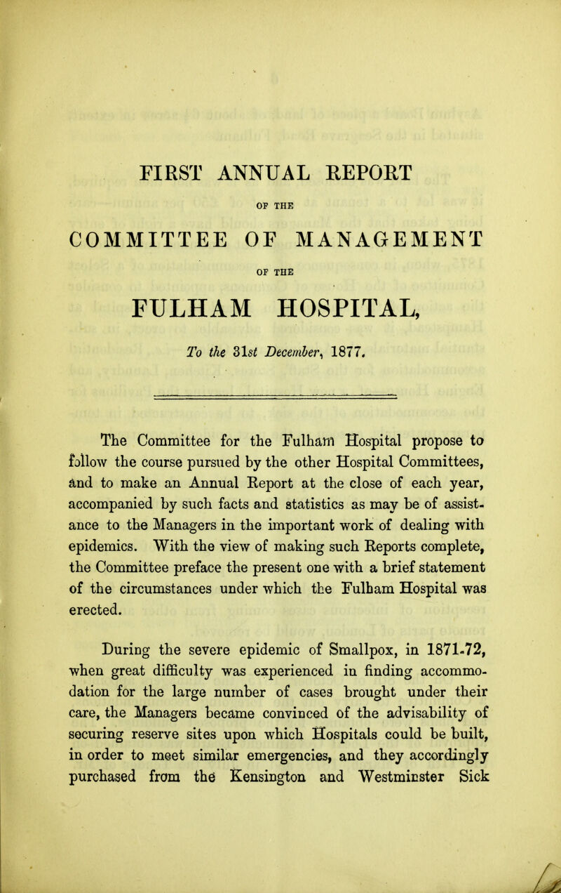 FIRST ANNUAL REPORT OP THE COMMITTEE OF MANAGEMENT OF THE FULHAM HOSPITAL, To the Zlst December, 1877. The Committee for the Fulham Hospital propose to follow the course pursued by the other Hospital Committees, and to make an Annual Report at the close of each year, accompanied by such facts and statistics as may be of assist- ance to the Managers in the important work of dealing with epidemics. With the view of making such Reports complete, the Committee preface the present one with a brief statement of the circumstances under which the Fulham Hospital was erected. During the severe epidemic of Smallpox, in 1871-72, when great difficulty was experienced in finding accommo- dation for the large number of cases brought under their care, the Managers became convinced of the advisability of securing reserve sites upon which Hospitals could be built, in order to meet similar emergencies, and they accordingly purchased from the Kensington and Westminster Sick