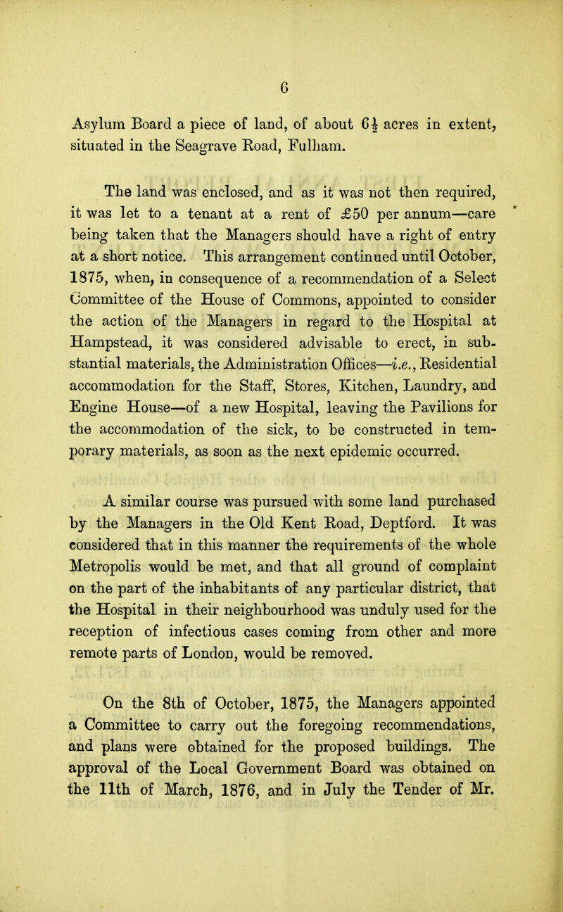 Asylum Board a piece of land, of about 6 J acres in extent, situated in the Seagrave Koad, Fulham. The land was enclosed, and as it was not then required, it was let to a tenant at a rent of £50 per annum—care being taken that the Managers should have a right of entry at a short notice. This arrangement continued until October, 1875, when, in consequence of a recommendation of a Select Committee of the House of Commons, appointed to consider the action of the Managers in regard to the Hospital at Hampstead, it was considered advisable to erect, in sub- stantial materials, the Administration Offices—i.e., Residential accommodation for the Staff, Stores, Kitchen, Laundry, and Engine House—of a new Hospital, leaving the Pavilions for the accommodation of the sick, to be constructed in tem- porary materials, as soon as the next epidemic occurred. A similar course was pursued with some land purchased by the Managers in the Old Kent Eoad, Deptford. It was considered that in this manner the requirements of the whole Metropolis would be met, and that all ground of complaint on the part of the inhabitants of any particular district, that the Hospital in their neighbourhood was unduly used for the reception of infectious cases coming from other and more remote parts of London, would be removed. On the 8th of October, 1875, the Managers appointed a Committee to carry out the foregoing recommendations, and plans were obtained for the proposed buildings. The approval of the Local Government Board was obtained on the 11th of March, 1876, and in July the Tender of Mr.