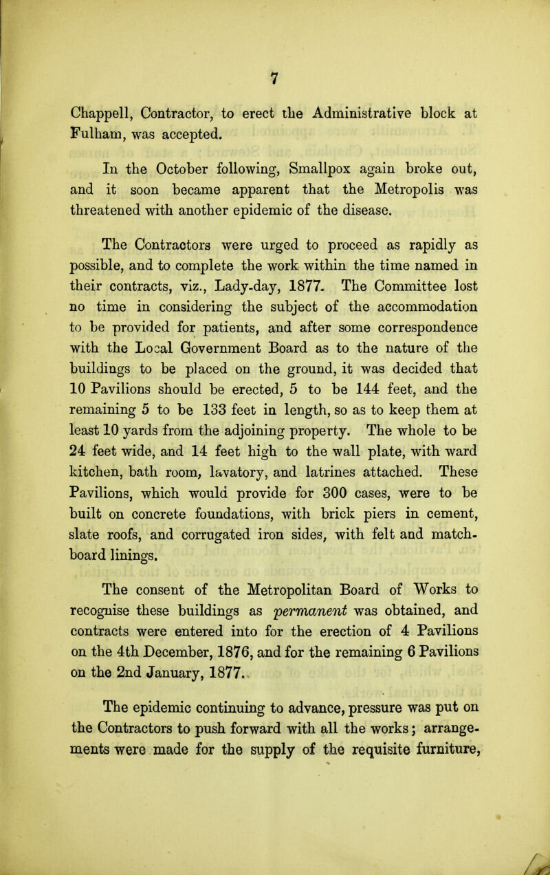 Chappell, Contractor^ to erect the Administrative block at Fulham, was accepted. In the October following, Smallpox again broke out, and it soon became apparent that the Metropolis was threatened with another epidemic of the disease. The Contractors were urged to proceed as rapidly as possible, and to complete the work within the time named in their contracts, viz., Lady-day, 1877* The Committee lost no time in considering the subject of the accommodation to be provided for patients, and after some correspondence with the Local Government Board as to the nature of the buildings to be placed on the ground, it was decided that 10 Pavilions should be erected, 5 to be 144 feet, and the remaining 5 to be 133 feet in length, so as to keep them at least 10 yards from the adjoining property. The whole to be 24 feet wide, and 14 feet high to the wall plate, with ward kitchen, bath room, lavatory, and latrines attached. These Pavilions, which would provide for 300 cases, were to be built on concrete foundations, with brick piers in cement, slate roofs, and corrugated iron sides, with felt and match- board linings. The consent of the Metropolitan Board of Works to recognise these buildings as permanent was obtained, and contracts were entered into for the erection of 4 Pavilions on the 4th December, 1876, and for the remaining 6 Pavilions on the 2nd January, 1877. The epidemic continuing to advance, pressure was put on the Contractors to push forward with all the works; arrange- ments were made for the supply of the requisite furniture,