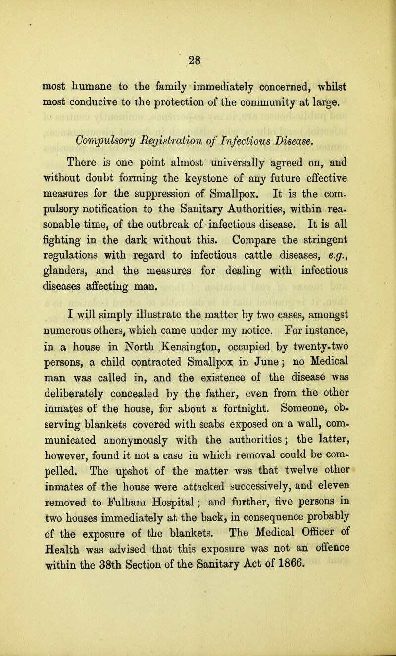 most humane to the family immediately concerned, whilst most conducive to the protection of the community at large. Compulsory Registration of Infectious Disease. There is one point almost universally agreed on, and without doubt forming the keystone of any future effective measures for the suppression of Smallpox. It is the com- pulsory notification to the Sanitary Authorities, within rea- sonable time, of the outbreak of infectious disease. It is all fighting in the dark without this. Compare the stringent regulations with regard to infectious cattle diseases, e.g.^ glanders, and the measures for dealing with infectious diseases affecting man. I will simply illustrate the matter by two cases, amongst numerous others, which came under my notice. For instance, in a house in North Kensington, occupied by twenty.two persons, a child contracted Smallpox in June; no Medical man was called in, and the existence of the disease was deliberately concealed by the father, even from the other inmates of the house, for about a fortnight. Someone, ob- serving blankets covered with scabs exposed on a wall, com- municated auonymously with the authorities; the latter, however, found it not a case in which removal could be com- pelled. The upshot of the matter was that twelve other inmates of the house were attacked successively, and eleven removed to Fulham Hospital; and further, five persons in two houses immediately at the back, in consequence probably of the exposure of the blankets. The Medical Officer of Health was advised that this exposure was not an offence within the 38th Section of the Sanitary Act of 1866.
