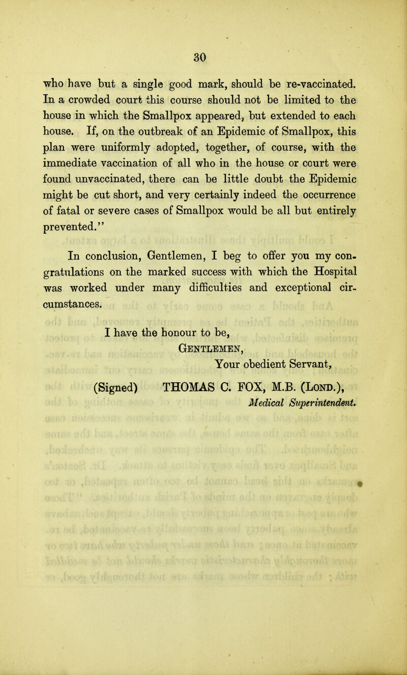 who have but a single good mark, should be re-vaccinated. In a crowded court this course should not be limited to the house in which the Smallpox appeared, but extended to each house. If, on the outbreak of an Epidemic of Smallpox, this plan were uniformly adopted, together, of course, with the immediate vaccination of all who in the house or court were found unvaccinated, there can be little doubt the Epidemic might be cut short, and very certainly indeed the occurrence of fatal or severe cases of Smallpox would be all but entirely prevented. In conclusion. Gentlemen, I beg to offer you my con- gratulations on the marked success with which the Hospital was worked under many difficulties and exceptional cir- cumstances. I have the honour to be, Gentlemen, Your obedient Servant, (Signed) THOMAS C. FOX, M.B. (Lond.), Medical Superintendent.