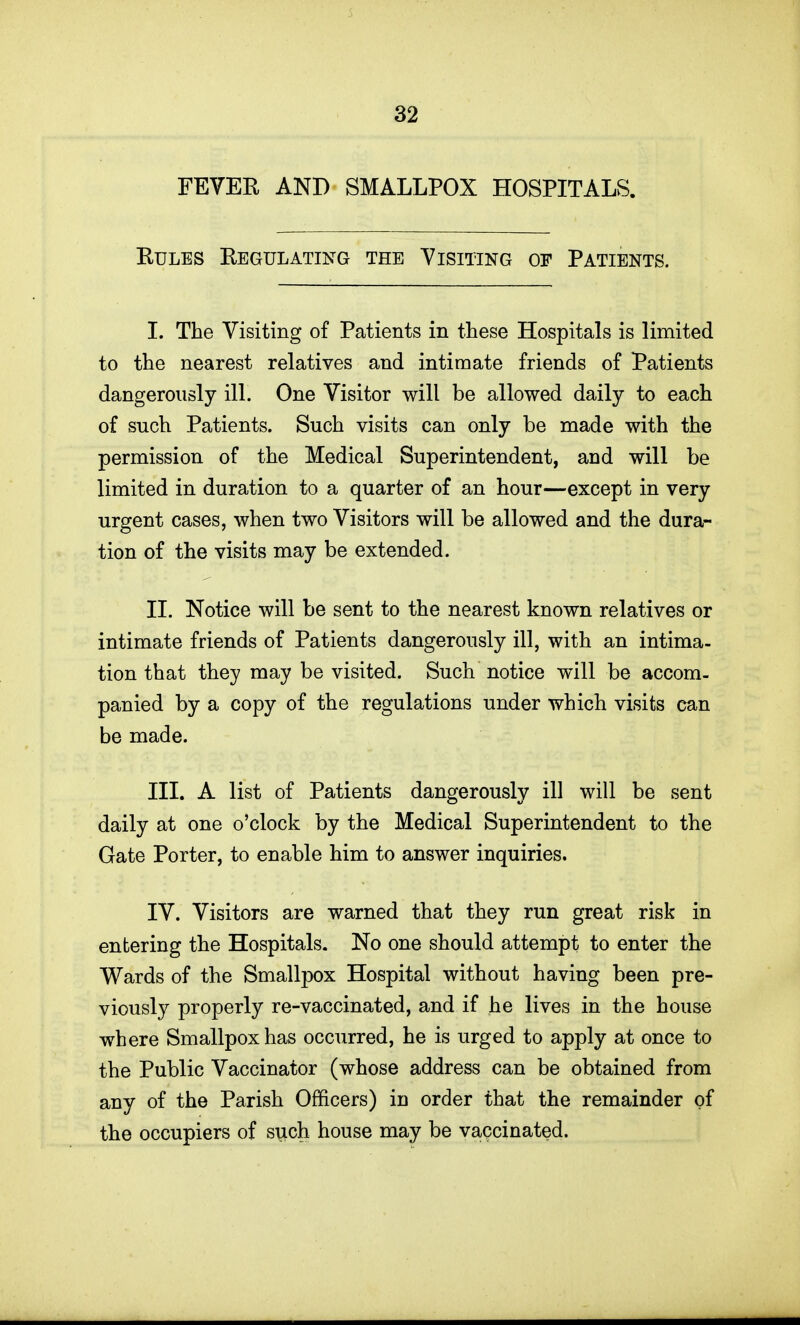 FEVER AND SMALLPOX HOSPITALS. EuLES Regulating the Visiting of Patients. I. The Visiting of Patients in these Hospitals is limited to the nearest relatives and intimate friends of Patients dangerously ill. One Visitor will be allowed daily to each of such Patients. Such visits can only be made with the permission of the Medical Superintendent, and will be limited in duration to a quarter of an hour—except in very urgent cases, when two Visitors will be allowed and the dura- tion of the visits may be extended. II. Notice will be sent to the nearest known relatives or intimate friends of Patients dangerously ill, with an intima- tion that they may be visited. Such notice will be accom- panied by a copy of the regulations under which visits can be made. III. A list of Patients dangerously ill will be sent daily at one o'clock by the Medical Superintendent to the Gate Porter, to enable him to answer inquiries. IV. Visitors are warned that they run great risk in entering the Hospitals. No one should attempt to enter the Wards of the Smallpox Hospital without having been pre- viously properly re-vaccinated, and if he lives in the house where Smallpox has occurred, he is urged to apply at once to the Public Vaccinator (whose address can be obtained from any of the Parish Officers) in order that the remainder of the occupiers of such house may be vaccinated.