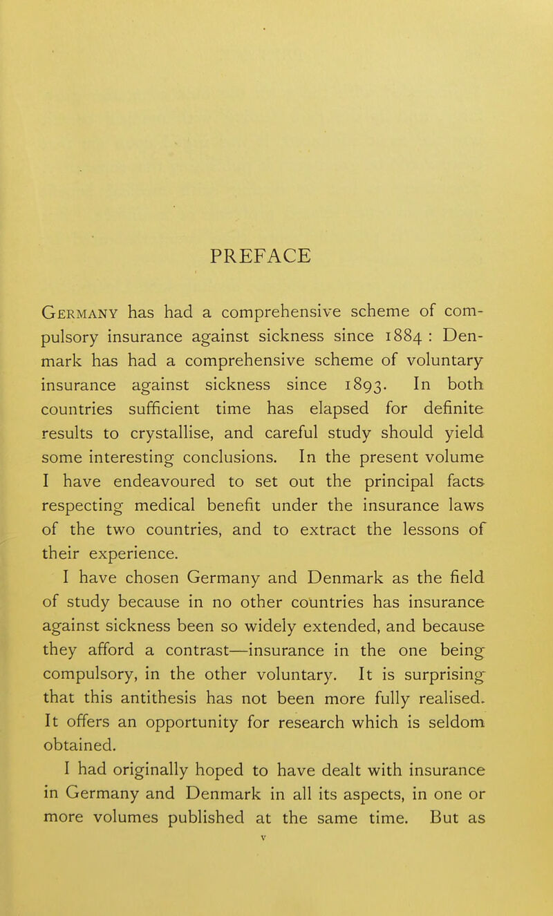 PREFACE Germany has had a comprehensive scheme of com- pulsory insurance against sickness since 1884 : Den- mark has had a comprehensive scheme of voluntary- insurance against sickness since 1893. both countries sufficient time has elapsed for definite results to crystallise, and careful study should yield some interesting conclusions. In the present volume I have endeavoured to set out the principal facts respecting medical benefit under the insurance laws of the two countries, and to extract the lessons of their experience. I have chosen Germany and Denmark as the field of study because in no other countries has insurance against sickness been so widely extended, and because they afford a contrast—insurance in the one being compulsory, in the other voluntary. It is surprising that this antithesis has not been more fully realised. It offers an opportunity for research which is seldom obtained. I had originally hoped to have dealt with insurance in Germany and Denmark in all its aspects, in one or more volumes published at the same time. But as