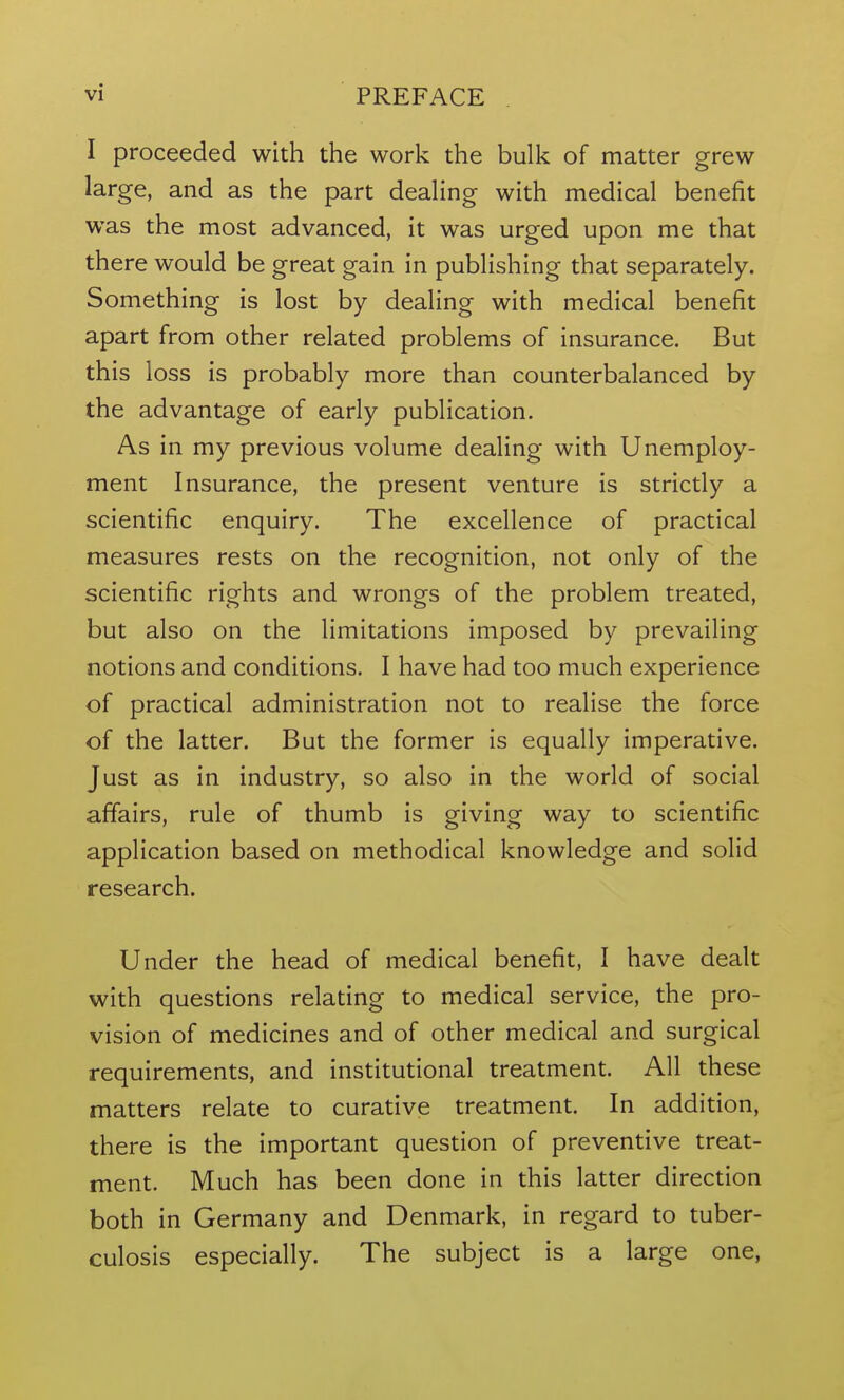 I proceeded with the work the bulk of matter grew large, and as the part deahng with medical benefit was the most advanced, it was urged upon me that there would be great gain in publishing that separately. Something is lost by dealing with medical benefit apart from other related problems of insurance. But this loss is probably more than counterbalanced by the advantage of early publication. As in my previous volume dealing with Unemploy- ment Insurance, the present venture is strictly a scientific enquiry. The excellence of practical measures rests on the recognition, not only of the scientific rights and wrongs of the problem treated, but also on the limitations imposed by prevailing notions and conditions. I have had too much experience of practical administration not to realise the force of the latter. But the former is equally imperative. Just as in industry, so also in the world of social affairs, rule of thumb is giving way to scientific application based on methodical knowledge and solid research. Under the head of medical benefit, I have dealt with questions relating to medical service, the pro- vision of medicines and of other medical and surgical requirements, and institutional treatment. All these matters relate to curative treatment. In addition, there is the important question of preventive treat- ment. Much has been done in this latter direction both in Germany and Denmark, in regard to tuber- culosis especially. The subject is a large one,