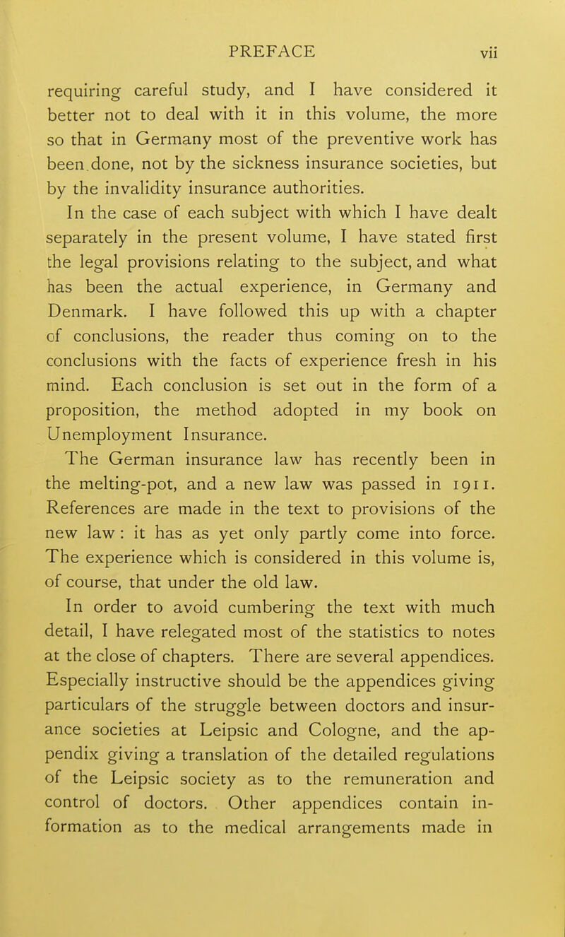 requiring careful study, and I have considered it better not to deal with it in this volume, the more so that in Germany most of the preventive work has been.done, not by the sickness insurance societies, but by the invalidity insurance authorities. In the case of each subject with which I have dealt separately in the present volume, I have stated first the legal provisions relating to the subject, and what has been the actual experience, in Germany and Denmark. I have followed this up with a chapter of conclusions, the reader thus coming on to the conclusions with the facts of experience fresh in his mind. Each conclusion is set out in the form of a proposition, the method adopted in my book on Unemployment Insurance. The German insurance law has recently been in the melting-pot, and a new law was passed in 1911. References are made in the text to provisions of the new law : it has as yet only partly come into force. The experience which is considered in this volume is, of course, that under the old law. In order to avoid cumbering the text with much detail, I have relegated most of the statistics to notes at the close of chapters. There are several appendices. Especially instructive should be the appendices giving particulars of the struggle between doctors and insur- ance societies at Leipsic and Cologne, and the ap- pendix giving a translation of the detailed regulations of the Leipsic society as to the remuneration and control of doctors. Other appendices contain in- formation as to the medical arrangements made in