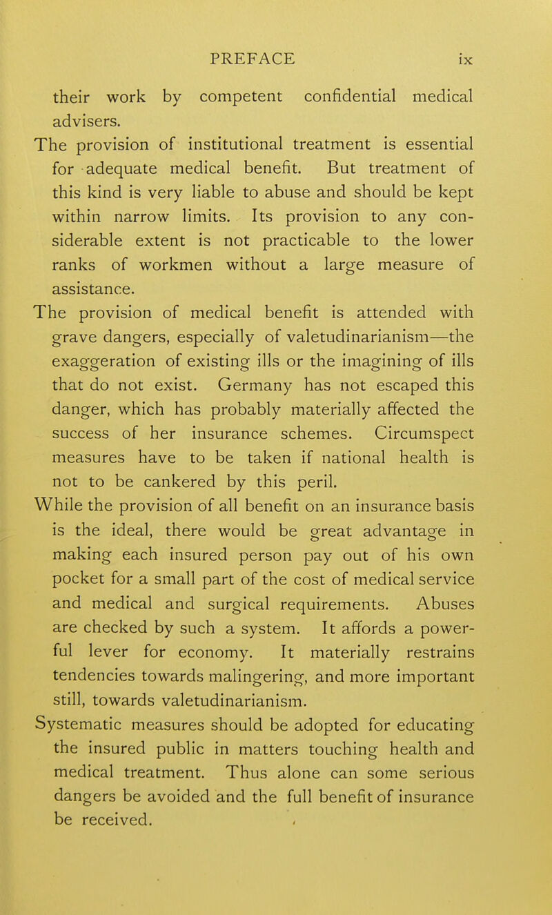 their work by competent confidential medical advisers. The provision of institutional treatment is essential for adequate medical benefit. But treatment of this kind is very liable to abuse and should be kept within narrow limits. Its provision to any con- siderable extent is not practicable to the lower ranks of workmen without a large measure of assistance. The provision of medical benefit is attended with grave dangers, especially of valetudinarianism—the exaggeration of existing ills or the imagining of ills that do not exist. Germany has not escaped this danger, which has probably materially affected the success of her insurance schemes. Circumspect measures have to be taken if national health is not to be cankered by this peril. While the provision of all benefit on an insurance basis is the ideal, there would be ofreat advantag-e in making each insured person pay out of his own pocket for a small part of the cost of medical service and medical and surgical requirements. Abuses are checked by such a system. It affords a power- ful lever for economy. It materially restrains tendencies towards malingering, and more important still, towards valetudinarianism. Systematic measures should be adopted for educating the insured public in matters touching health and medical treatment. Thus alone can some serious dangers be avoided and the full benefit of insurance be received.