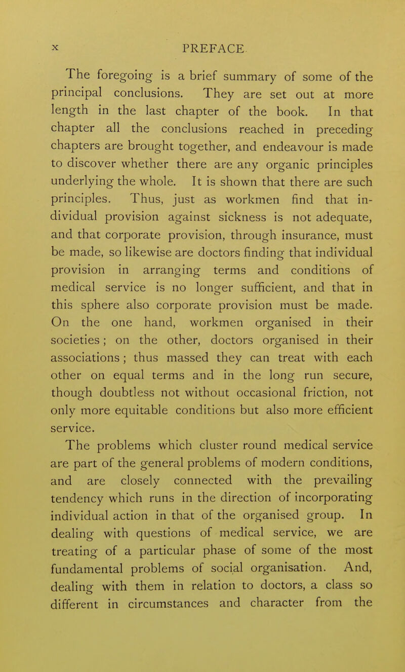 The foregoing is a brief summary of some of the principal conclusions. They are set out at more length in the last chapter of the book. In that chapter all the conclusions reached in preceding chapters are brought together, and endeavour is made to discover whether there are any organic principles underlying the whole. It is shown that there are such principles. Thus, just as workmen find that in- dividual provision against sickness is not adequate, and that corporate provision, through insurance, must be made, so likewise are doctors finding that individual provision in arranging terms and conditions of medical service is no longer sufficient, and that in this sphere also corporate provision must be made. On the one hand, workmen organised in their societies; on the other, doctors organised in their associations; thus massed they can treat with each other on equal terms and in the long run secure, though doubtless not without occasional friction, not only more equitable conditions but also more efficient service. The problems which cluster round medical service are part of the general problems of modern conditions, and are closely connected with the prevailing tendency which runs in the direction of incorporating individual action in that of the organised group. In dealing with questions of medical service, we are treating of a particular phase of some of the most fundamental problems of social organisation. And, dealing with them in relation to doctors, a class so different in circumstances and character from the