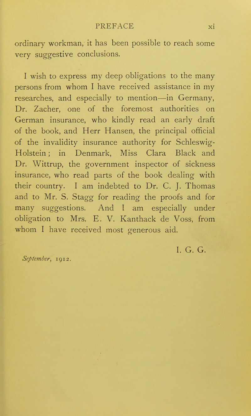 ordinary workman, it has been possible to reach some very suggestive conclusions. I wish to express my deep obligations to the many persons from whom I have received assistance in my researches, and especially to mention—in Germany, Dr. Zacher, one of the foremost authorities on German insurance, who kindly read an early draft of the book, and Herr Hansen, the principal official of the invalidity insurance authority for Schleswig- Holstein; in Denmark, Miss Clara Black and Dr. Wittrup, the government inspector of sickness insurance, who read parts of the book dealing with their country. I am indebted to Dr. C. J. Thomas and to Mr. S. Stagg for reading the proofs and for many suggestions. And I am especially under obligation to Mrs. E. V. Kanthack de Voss, from whom I have received most generous aid. I. G. G. September, 1912.