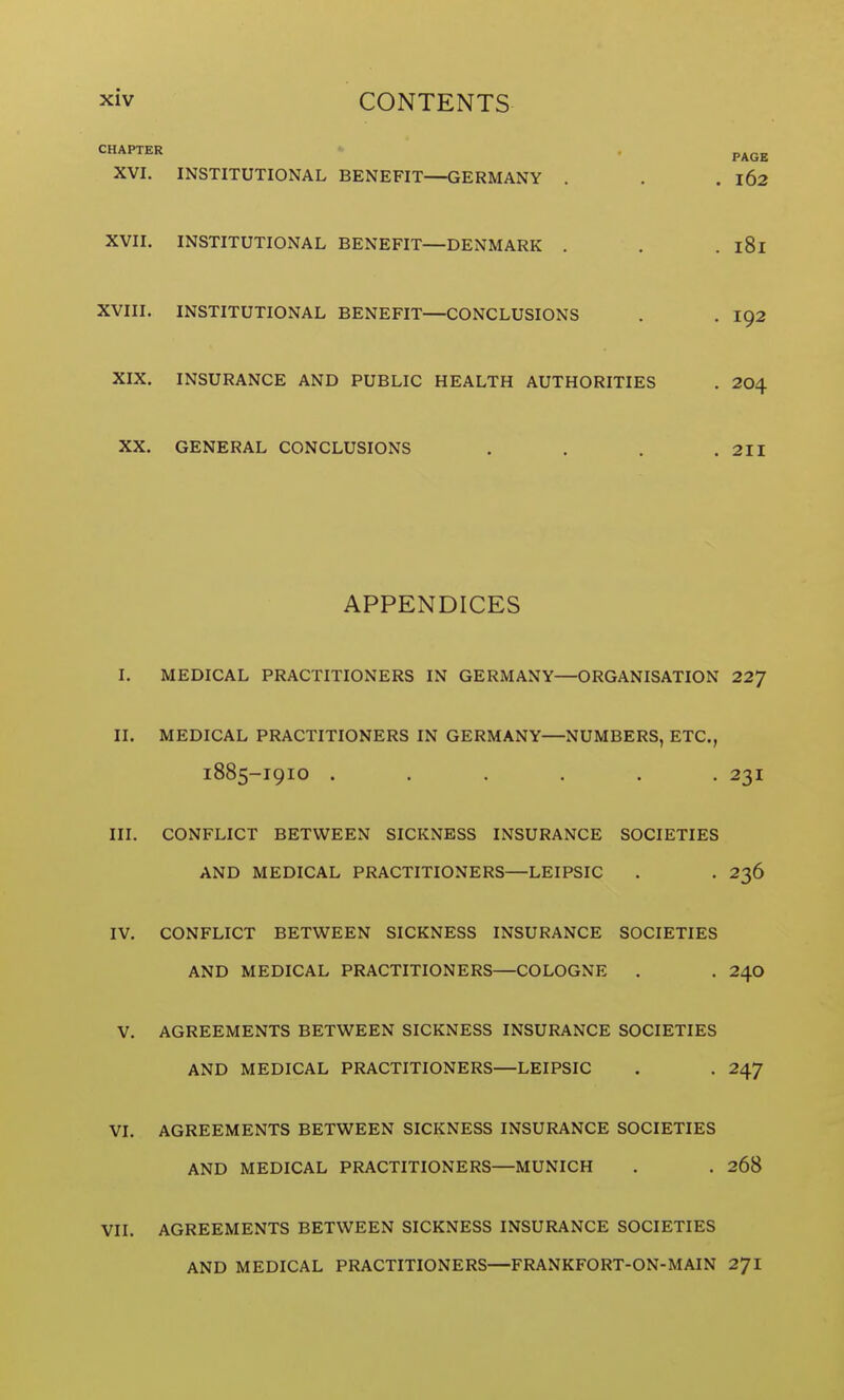 CHAPTER * . p^Q^ XVI. INSTITUTIONAL BENEFIT—GERMANY . . . 162 XVII. INSTITUTIONAL BENEFIT—DENMARK . . . 181 XVIII. INSTITUTIONAL BENEFIT—CONCLUSIONS . . I92 XIX. INSURANCE AND PUBLIC HEALTH AUTHORITIES . 204 XX. GENERAL CONCLUSIONS . . . .211 APPENDICES I. MEDICAL PRACTITIONERS IN GERMANY—ORGANISATION 22/ II. MEDICAL PRACTITIONERS IN GERMANY—NUMBERS, ETC., 1885-I9IO ...... 231 III. CONFLICT BETWEEN SICKNESS INSURANCE SOCIETIES AND MEDICAL PRACTITIONERS—LEIPSIC . . 236 IV. CONFLICT BETWEEN SICKNESS INSURANCE SOCIETIES AND MEDICAL PRACTITIONERS—COLOGNE . . 24O V. AGREEMENTS BETWEEN SICKNESS INSURANCE SOCIETIES AND MEDICAL PRACTITIONERS—LEIPSIC . . 247 VI. AGREEMENTS BETWEEN SICKNESS INSURANCE SOCIETIES AND MEDICAL PRACTITIONERS—MUNICH . . 268 VII. AGREEMENTS BETWEEN SICKNESS INSURANCE SOCIETIES AND MEDICAL PRACTITIONERS—FRANKFORT-ON-MAIN 27I