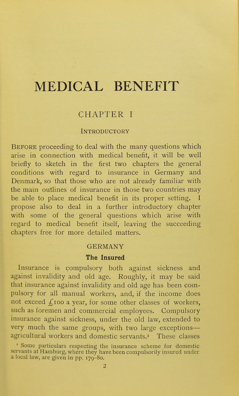 MEDICAL BENEFIT CHAPTER I Introductory Before proceeding to deal with the many questions which arise in connection with medical benefit, it will be well briefly to sketch in the first two chapters the general conditions with regard to insurance in Germany and Denmark, so that those who are not already familiar with the main outlines of insurance in those two countries may be able to place medical benefit in its proper setting. I propose also to deal in a further introductory chapter with some of the general questions which arise with regard to medical benefit itself, leaving the succeeding chapters free for more detailed matters. GERMANY The Insured Insurance is compulsory both against sickness and against invalidity and old age. Roughly, it may be said that insurance against invalidity and old age has been com- pulsory for all manual workers, and, if the income does not exceed ;^ioo a year, for some other classes of workers, such as foremen and commercial employees. Compulsory insurance against sickness, under the old law, extended to very much the same groups, with two large exceptions— agricultural workers and domestic servants.^ These classes ' Some particulars respecting the insurance scheme for domestic servants at Hamburg, where they have been compulsorily insured under a local law, are given in pp. 179-80. 2