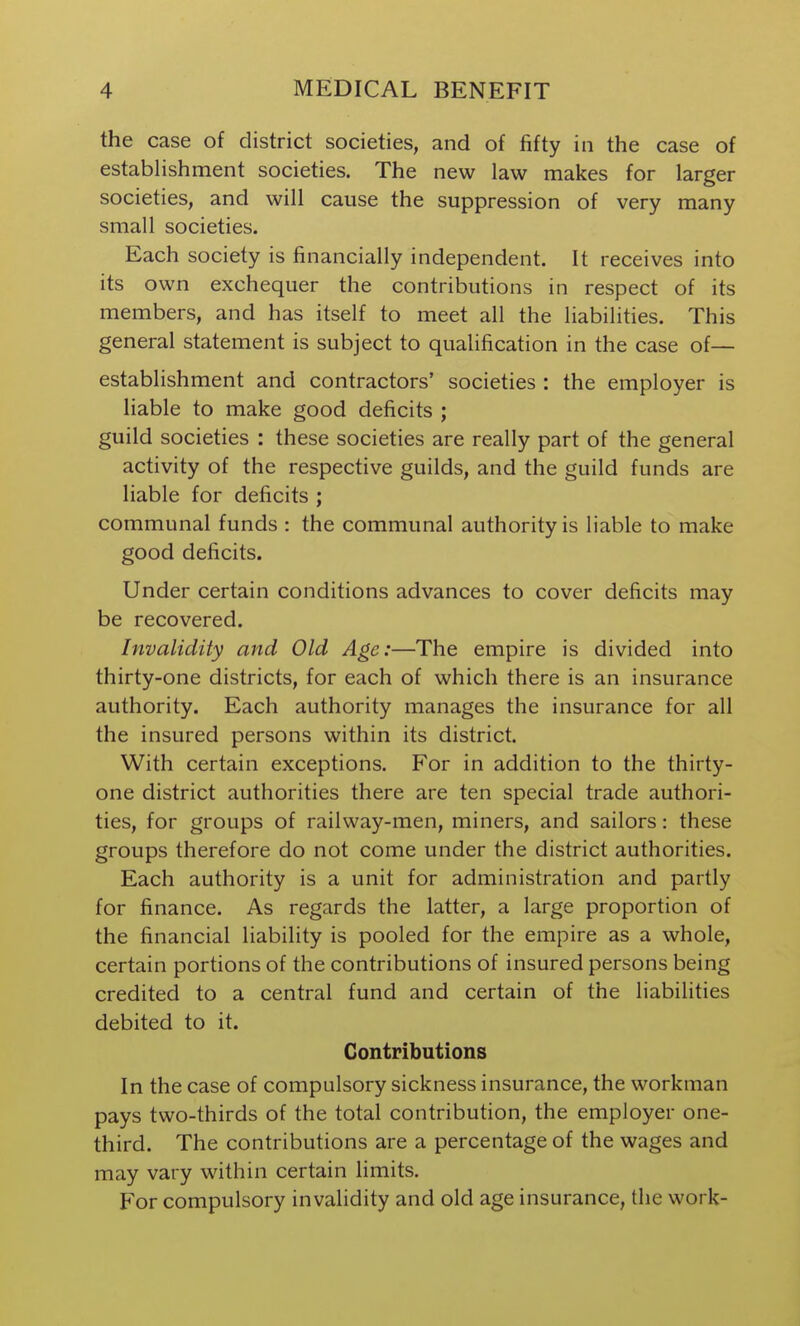 the case of district societies, and of fifty in the case of estabHshment societies. The new law makes for larger societies, and will cause the suppression of very many small societies. Each society is financially independent. It receives into its own exchequer the contributions in respect of its members, and has itself to meet all the liabilities. This general statement is subject to qualification in the case of— establishment and contractors' societies : the employer is liable to make good deficits ; guild societies : these societies are really part of the general activity of the respective guilds, and the guild funds are liable for deficits ; communal funds : the communal authority is liable to make good deficits. Under certain conditions advances to cover deficits may be recovered. Invalidity and Old Age:—The empire is divided into thirty-one districts, for each of which there is an insurance authority. Each authority manages the insurance for all the insured persons within its district. With certain exceptions. For in addition to the thirty- one district authorities there are ten special trade authori- ties, for groups of railway-men, miners, and sailors: these groups therefore do not come under the district authorities. Each authority is a unit for administration and partly for finance. As regards the latter, a large proportion of the financial liability is pooled for the empire as a whole, certain portions of the contributions of insured persons being credited to a central fund and certain of the liabilities debited to it. Contributions In the case of compulsory sickness insurance, the workman pays two-thirds of the total contribution, the employer one- third. The contributions are a percentage of the wages and may vary within certain limits. For compulsory invalidity and old age insurance, the work-