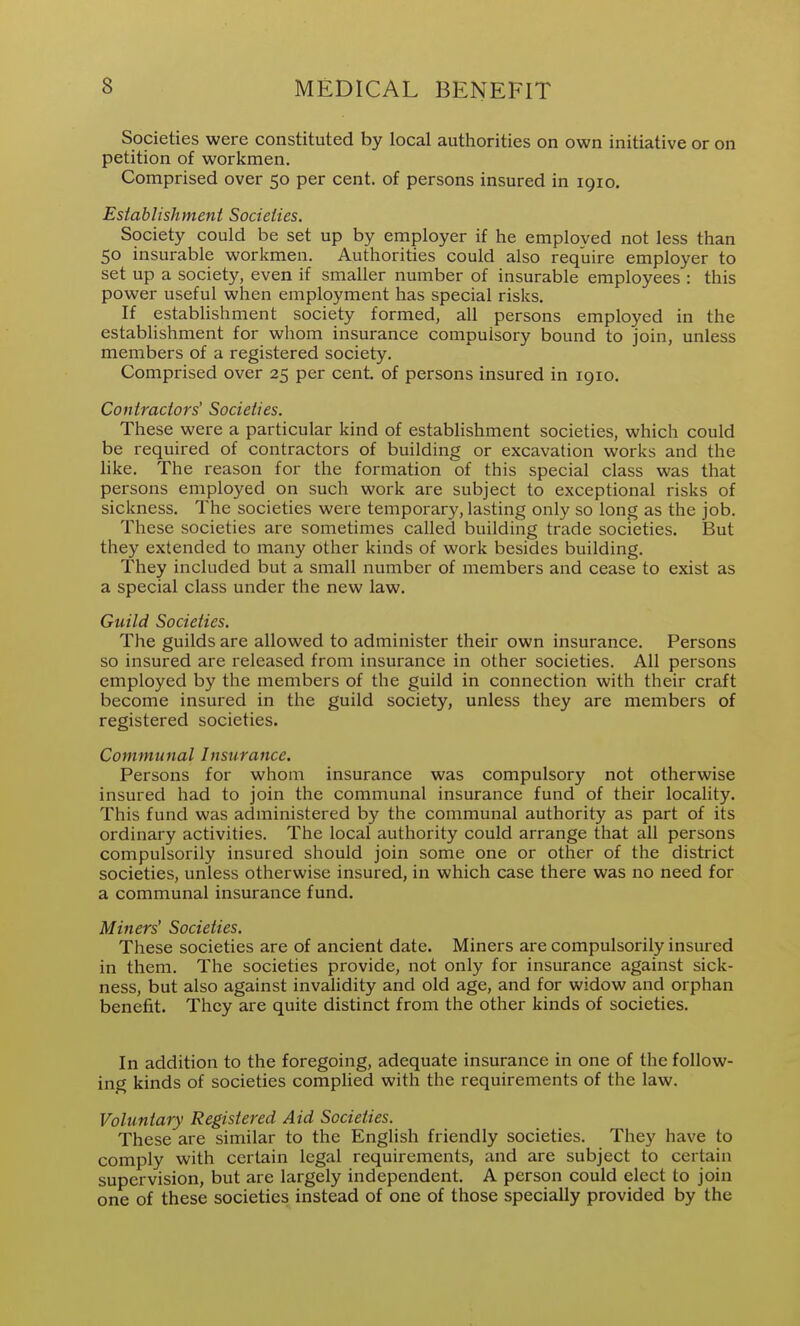 Societies were constituted by local authorities on own initiative or on petition of workmen. Comprised over 50 per cent, of persons insured in 1910. Establishment Societies. Society could be set up by employer if he emploved not less than 50 insurable workmen. Authorities could also require employer to set up a society, even if smaller number of insurable employees : this power useful when employment has special risks. If establishment society formed, all persons employed in the establishment for whom insurance compulsory bound to join, unless members of a registered society. Comprised over 25 per cent, of persons insured in 1910. Contractors' Societies. These were a particular kind of establishment societies, which could be required of contractors of building or excavation works and the hke. The reason for the formation of this special class was that persons employed on such work are subject to exceptional risks of sickness. The societies were temporary, lasting only so long as the job. These societies are sometimes called building trade societies. But they extended to many other kinds of work besides building. They included but a small number of members and cease to exist as a special class under the new law. Guild Societies. The guilds are allowed to administer their own insurance. Persons so insured are released from insurance in other societies. All persons employed by the members of the guild in connection with their craft become insured in the guild society, unless they are members of registered societies. Communal Insurance. Persons for whom insurance was compulsory not otherwise insured had to join the communal insurance fund of their locaHty. This fund was administered by the communal authority as part of its ordinary activities. The local authority could arrange that all persons compulsorily insured should join some one or other of the district societies, unless otherwise insured, in which case there was no need for a communal insurance fund. Miners' Societies. These societies are of ancient date. Miners are compulsorily insured in them. The societies provide, not only for insurance against sick- ness, but also against invalidity and old age, and for widow and orphan benefit. They are quite distinct from the other kinds of societies. In addition to the foregoing, adequate insurance in one of the follow- ing kinds of societies complied with the requirements of the law. Voluntary Registered Aid Societies. These are similar to the English friendly societies. They have to comply with certain legal requirements, and are subject to certain supervision, but are largely independent. A person could elect to join one of these societies instead of one of those specially provided by the