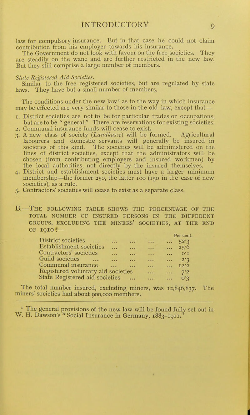 law for compulsory insurance. But in that case he could not claim contribution from his employer towards his insurance. The Government do not look with favour on the free societies. They are steadily on the wane and are further restricted in the new law. But they still comprise a large number of members. State Registered Aid Societies. Similar to the free registered societies, but are regulated by state laws. They have but a small number of members. The conditions under the new law' as to the way in which insurance may be effected are very similar to those in the old law, except that— 1. District societies are not to be for particular trades or occupations, but are to be  general. There are reservations for existing societies. 2. Communal insurance funds will cease to exist. 3. A new class of society {Landkasse) will be formed. Agricultural labourers and domestic servants will generally be insured in societies of this kind. The societies will be administered on the lines of district societies, except that the administrators will be chosen (from contributing employers and insured workmen) by the local authorities, not directly by the insured themselves. 4. District and establishment societies must have a larger minimum membership—the former 250, the latter 100 (150 in the case of new societies), as a rule. 5. Contractors' societies will cease to exist as a separate class. B.—The following table shows the percentage of the TOTAL NUMBER OF INSURED PERSONS IN THE DIFFERENT GROUPS, EXCLUDING THE MINERS' SOCIETIES, AT THE END OF igiof— Per cent. District societies 52-3 Establishment societies 25'6 Contractors' societies ... ... oi Guild societies ... 2-3 Communal insurance ... ... i22 Registered voluntary aid societies ... ... 7*2 State Registered aid societies ... 0*3 The total number insured, excluding miners, was 12,846,837. The miners' societies had about 900,000 members. ' The general provisions of the new law will be found fully set out in W. H. Dawson's Social Insurance in Germany, 1883-1911.