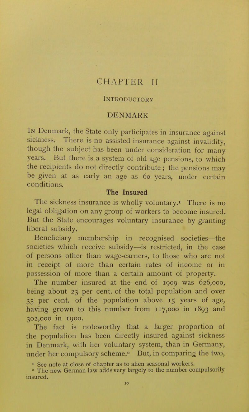 Introductory DENMARK In Denmark, the State only participates in insurance against sickness. Tliere is no assisted insurance against invalidity, though the subject has been under consideration for many years. But there is a system of old age pensions, to which the recipients do not directly contribute ; the pensions may be given at as early an age as 60 years, under certain conditions. The Insured The sickness insurance is wholly voluntary.^ There is no legal obligation on any group of workers to become insured. But the State encourages voluntary insurance by granting liberal subsidy. Beneficiary membership in recognised societies—the societies which receive subsidy—is restricted, in the case of persons other than wage-earners, to those who are not in receipt of more than certain rates of income or in possession of more than a certain amount of property. The number insured at the end of 1909 was 626,000, being about 23 per cent, of the total population and over 35 per cent, of the population above 15 years of age, having grown to this number from 117,000 in 1893 and 302,000 in 1900. The fact is noteworthy that a larger proportion of the population has been directly insured against sickness in Denmark, with her voluntary system, than in Germany, under her compulsory scheme.^ But, in comparing the two. See note at close of chapter as to alien seasonal workers. = The new German law adds very largely to the number compulsorily insured.