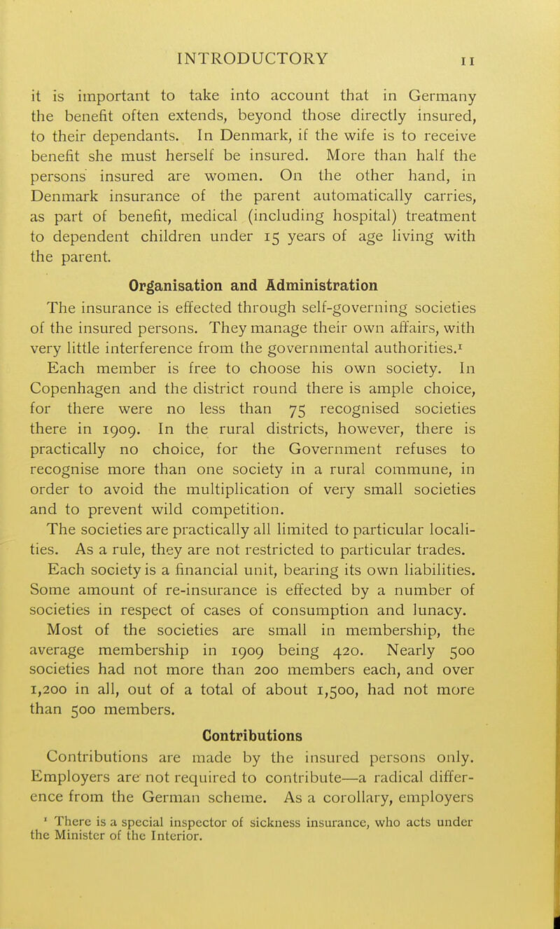 it is important to take into account that in Germany the benefit often extends, beyond those directly insured, to their dependants. In Denmark, if the wife is to receive benefit she must herself be insured. More than half the persons insured are women. On the other hand, in Denmark insurance of the parent automatically carries, as part of benefit, medical (including hospital) treatment to dependent children under 15 years of age living with the parent. Organisation and Administration The insurance is effected through self-governing societies of the insured persons. They manage their own affairs, with very little interference from the governmental authorities.^ Each member is free to choose his own society. In Copenhagen and the district round there is ample choice, for there were no less than 75 recognised societies there in 1909. In the rural districts, however, there is practically no choice, for the Government refuses to recognise more than one society in a rural commune, in order to avoid the multiplication of very small societies and to prevent wild competition. The societies are practically all limited to particular locali- ties. As a rule, they are not restricted to particular trades. Each society is a financial unit, bearing its own liabilities. Some amount of re-insurance is effected by a number of societies in respect of cases of consumption and lunacy. Most of the societies are small in membership, the average membership in 1909 being 420. Nearly 500 societies had not more than 200 members each, and over 1,200 in all, out of a total of about 1,500, had not more than 500 members. Contributions Contributions are made by the insured persons only. Employers are not required to contribute—a radical differ- ence from the German scheme. As a corollary, employers ' There is a special inspector of sickness insurance, who acts under the Minister of the Interior.