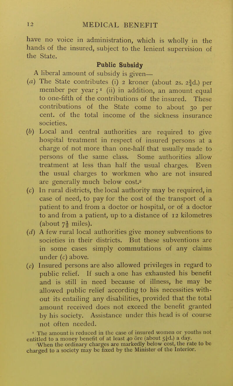 have no voice in administration, which is wholly in the hands of the insured, subject to the lenient supervision of the State. Public Subsidy A liberal amount of subsidy is given— (a) The State contributes (i) 2 kroner (about 2s. 2fd.) per member per year; ^ (ii) in addition, an amount equal to one-fifth of the contributions of the insured. These contributions of the State come to about 30 per cent, of the total income of the sickness insurance societies. (6) Local and central authorities are required to give hospital treatment in respect of insured persons at a charge of not more than one-half that usually made to persons of the same class. Some authorities allow treatment at less than half the usual charges. Even the usual charges to workmen who are not insured are generally much below cost.^ (c) In rural districts, the local authority may be required, in case of need, to pay for the cost of the transport of a patient to and from a doctor or hospital, or of a doctor to and from a patient, up to a distance of 12 kilometres (about miles). (d) A few rural local authorities give money subventions to societies in their districts. But these subventions are in some cases simply commutations of any claims under (c) above. (6') Insured persons are also allowed privileges in regard to public relief. If such a one has exhausted his benefit and is still in need because of illness, he may be allowed public relief according to his necessities with- out its entailing any disabilities, provided that the total amount received does not exceed the benefit granted by his society. Assistance under this head is of course not often needed. ' The amount is reduced in the case of insured women or youths not entitled to a money benefit of at least 40 ore (about 5Jd.) a day. When the ordinary charges arc markedly below cost, the rate to be charged to a society may be fixed by the Minister of the Interior.