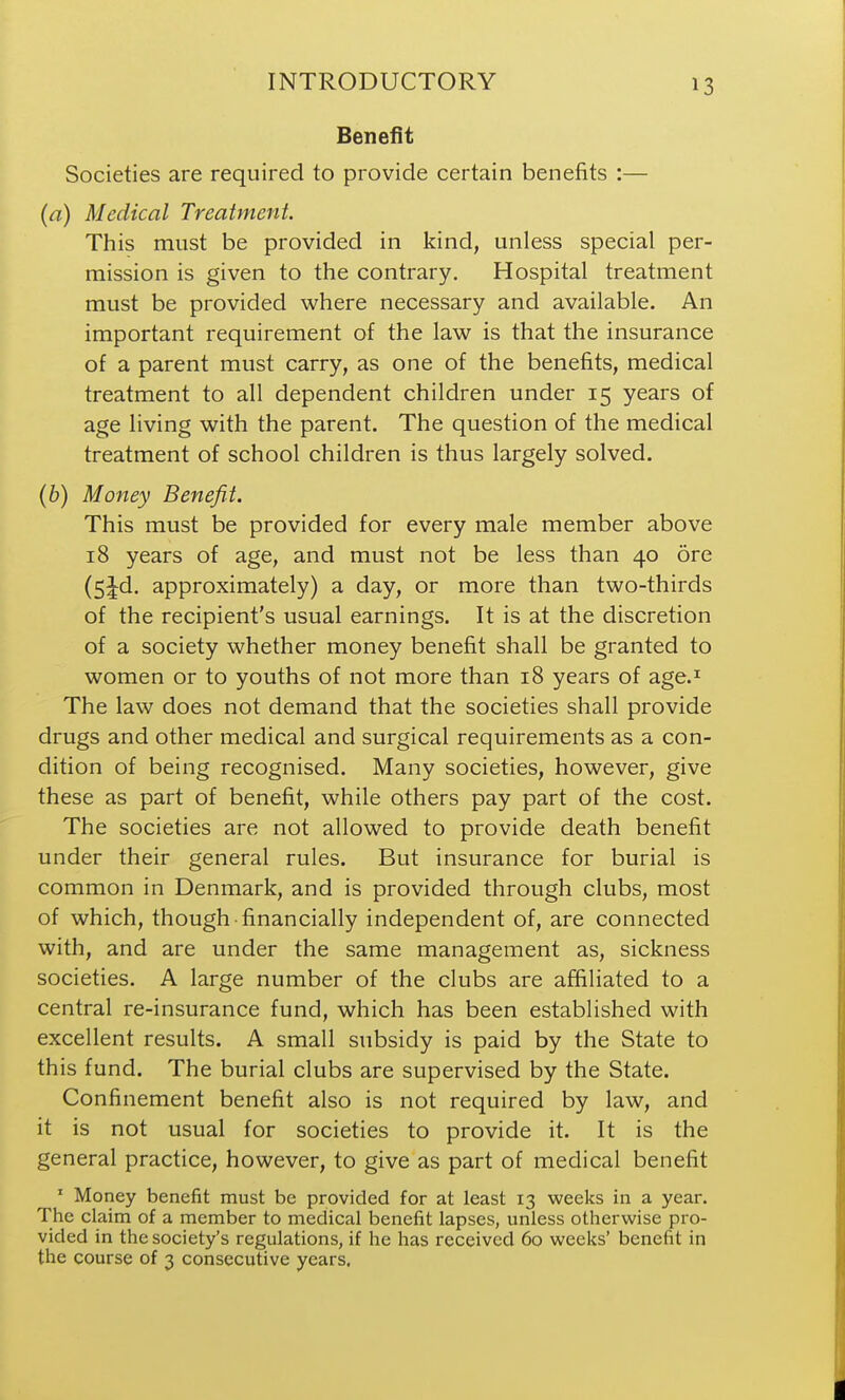 Benefit Societies are required to provide certain benefits :— (a) Medical Treatment. This must be provided in kind, unless special per- mission is given to the contrary. Hospital treatment must be provided where necessary and available. An important requirement of the law is that the insurance of a parent must carry, as one of the benefits, medical treatment to all dependent children under 15 years of age living with the parent. The question of the medical treatment of school children is thus largely solved. (6) Money Benefit. This must be provided for every male member above 18 years of age, and must not be less than 40 ore (5^d. approximately) a day, or more than two-thirds of the recipient's usual earnings. It is at the discretion of a society whether money benefit shall be granted to women or to youths of not more than 18 years of age.^ The law does not demand that the societies shall provide drugs and other medical and surgical requirements as a con- dition of being recognised. Many societies, however, give these as part of benefit, while others pay part of the cost. The societies are not allowed to provide death benefit under their general rules. But insurance for burial is common in Denmark, and is provided through clubs, most of which, though financially independent of, are connected with, and are under the same management as, sickness societies. A large number of the clubs are affiliated to a central re-insurance fund, which has been established with excellent results. A small subsidy is paid by the State to this fund. The burial clubs are supervised by the State. Confinement benefit also is not required by law, and it is not usual for societies to provide it. It is the general practice, however, to give as part of medical benefit ' Money benefit must be provided for at least 13 weeks in a year. The claim of a member to medical benefit lapses, unless otherwise pro- vided in the society's regulations, if he has received 60 weeks' benefit in the course of 3 consecutive years.