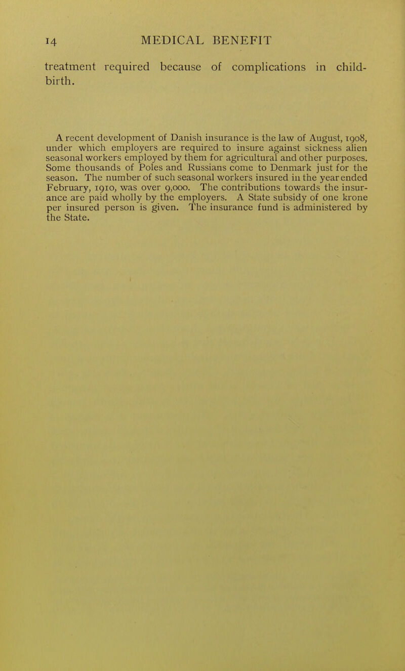 treatment required because birth. of complications in child- A recent development of Danish insurance is the law of August, 1908, under which employers are required to insure against sickness alien seasonal workers employed by them for agricultural and other purposes. Some thousands of Poles and Russians come to Denmark just for the season. The number of such seasonal workers insured in the year ended February, 1910, was over 9,000. The contributions towards the insur- ance are paid wholly by the employers. A State subsidy of one krone per insured person is given. The insurance fund is administered by the State.