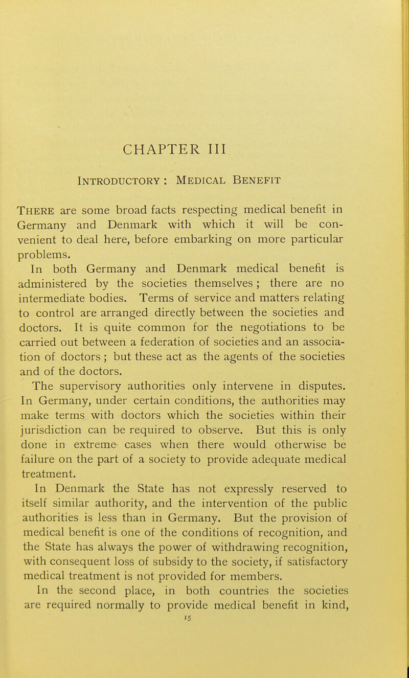 Introductory : Medical Benefit There are some broad facts respecting medical benefit in Germany and Denmark with which it will be con- venient to deal here, before embarking on more particular problems. In both Germany and Denmark medical benefit is administered by the societies themselves; there are no intermediate bodies. Terms of service and matters relating to control are arranged directly between the societies and doctors. It is quite common for the negotiations to be carried out between a federation of societies and an associa- tion of doctors ; but these act as the agents of the societies and of the doctors. The supervisory authorities only intervene in disputes. In Germany, under certain conditions, the authorities may make terms with doctors which the societies within their jurisdiction can be required to observe. But this is only done in extreme- cases when there would otherwise be failure on the part of a society to provide adequate medical treatment. In Denmark the State has not expressly reserved to itself similar authority, and the intervention of the public authorities is less than in Germany. But the provision of medical benefit is one of the conditions of recognition, and the State has always the power of withdrawing recognition, with consequent loss of subsidy to the society, if satisfactory medical treatment is not provided for members. In the second place, in both countries the societies are required normally to provide medical benefit in kind,