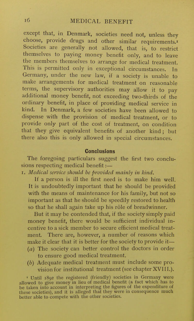 except that, in Denmark, societies need not, unless they choose, provide drugs and other similar requirements.^ Societies are generally not allowed, that is, to restrict themselves to paying money benefit only, and to leave the members themselves to arrange for medical treatment. This is permitted only in exceptional circumstances. In Germany, under the new law, if a society is unable to make arrangements for medical treatment on reasonable terms, the supervisory authorities may allow it to pay additional money benefit, not exceeding two-thirds of the ordinary benefit, in place of providing medical service in kind. In Denmark, a few societies have been allowed to dispense with the provision of medical treatment, or to provide only part of the cost of treatment, on condition that they give equivalent benefits of another kind; but there also this is only allowed in special circumstances. Conclusions The foregoing particulars suggest the first two conclu- sions respecting medical benefit:— I. Medical service should be provided mainly in kind. If a person is ill the first need is to make him well. It is undoubtedly important that he should be provided with the means of maintenance for his family, but not so important as that he should be speedily restored to health so that he shall again take up his role of breadwinner. But it may be contended that, if the society simply paid money benefit, there would be sufficient individual in- centive to a sick member to secure efficient medical treat- ment. There are, however, a number of reasons which make it clear that it is better for the society to provide it— {a) The society can better control the doctors in order to ensure good medical treatment. (6) Adequate medical treatment must include some pro- vision for institutional treatment (see chapter XVIII.). ' Until 1892 the registered (friendly) societies in Germany were allowed to give money in lieu of medical benefit (a fact which has to be taken into account in interpreting the figures of the expenditure of these societies), and it is alleged that they were in consequence much better able to compete with the other societies.