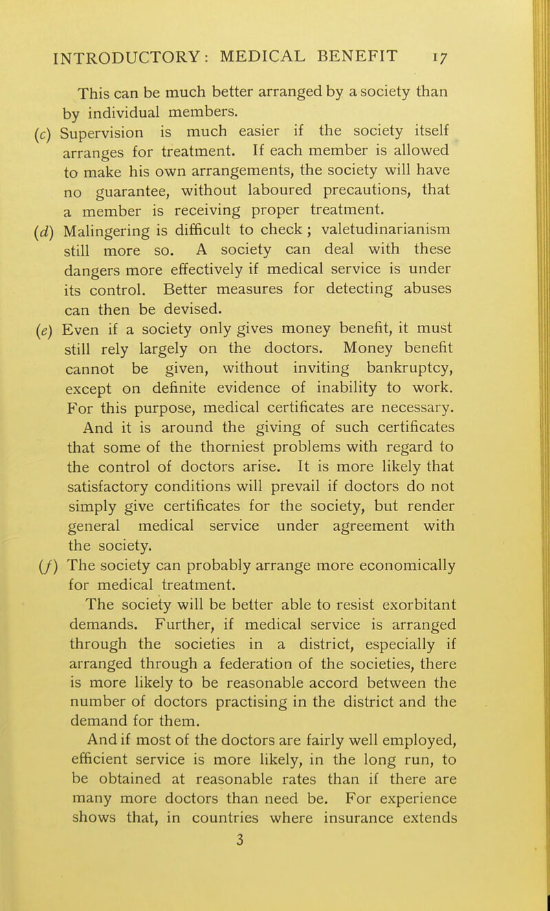 This can be much better arranged by a society than by individual members. (c) Supervision is much easier if the society itself arranges for treatment. If each member is allowed to make his own arrangements, the society will have no guarantee, without laboured precautions, that a member is receiving proper treatment. (d) Malingering is difficult to check; valetudinarianism still more so. A society can deal with these dangers more effectively if medical service is under its control. Better measures for detecting abuses can then be devised. (e) Even if a society only gives money benefit, it must still rely largely on the doctors. Money benefit cannot be given, without inviting bankruptcy, except on definite evidence of inability to work. For this purpose, medical certificates are necessary. And it is around the giving of such certificates that some of the thorniest problems with regard to the control of doctors arise. It is more likely that satisfactory conditions will prevail if doctors do not simply give certificates for the society, but render general medical service under agreement with the society. (/) The society can probably arrange more economically for medical treatment. The society will be better able to resist exorbitant demands. Further, if medical service is arranged through the societies in a district, especially if arranged through a federation of the societies, there is more likely to be reasonable accord between the number of doctors practising in the district and the demand for them. And if most of the doctors are fairly well employed, efficient service is more likely, in the long run, to be obtained at reasonable rates than if there are many more doctors than need be. For experience shows that, in countries where insurance extends 3