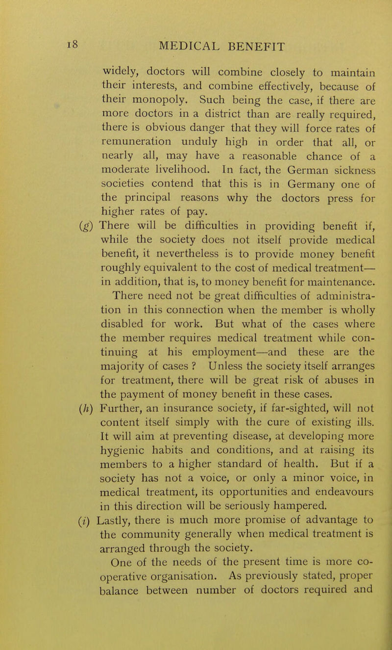 widely, doctors will combine closely to maintain their interests, and combine effectively, because of their monopoly. Such being the case, if there are more doctors in a district than are really required, there is obvious danger that they will force rates of remuneration unduly high in order that all, or nearly all, may have a reasonable chance of a moderate livelihood. In fact, the German sickness societies contend that this is in Germany one of the principal reasons why the doctors press for higher rates of pay. (g) There will be difficulties in providing benefit if, while the society does not itself provide medical benefit, it nevertheless is to provide money benefit roughly equivalent to the cost of medical treatment— in addition, that is, to money benefit for maintenance. There need not be great difficulties of administra- tion in this connection when the member is wholly disabled for work. But what of the cases where the member requires medical treatment while con- tinuing at his employment—and these are the majority of cases ? Unless the society itself arranges for treatment, there will be great risk of abuses in the payment of money benefit in these cases. (h) Further, an insurance society, if far-sighted, will not content itself simply with the cure of existing ills. It will aim at preventing disease, at developing more hygienic habits and conditions, and at raising its members to a higher standard of health. But if a society has not a voice, or only a minor voice, in medical treatment, its opportunities and endeavours in this direction will be seriously hampered. (/) Lastly, there is much more promise of advantage to the community generally when medical treatment is arranged through the society. One of the needs of the present time is more co- operative organisation. As previously stated, proper balance between number of doctors required and