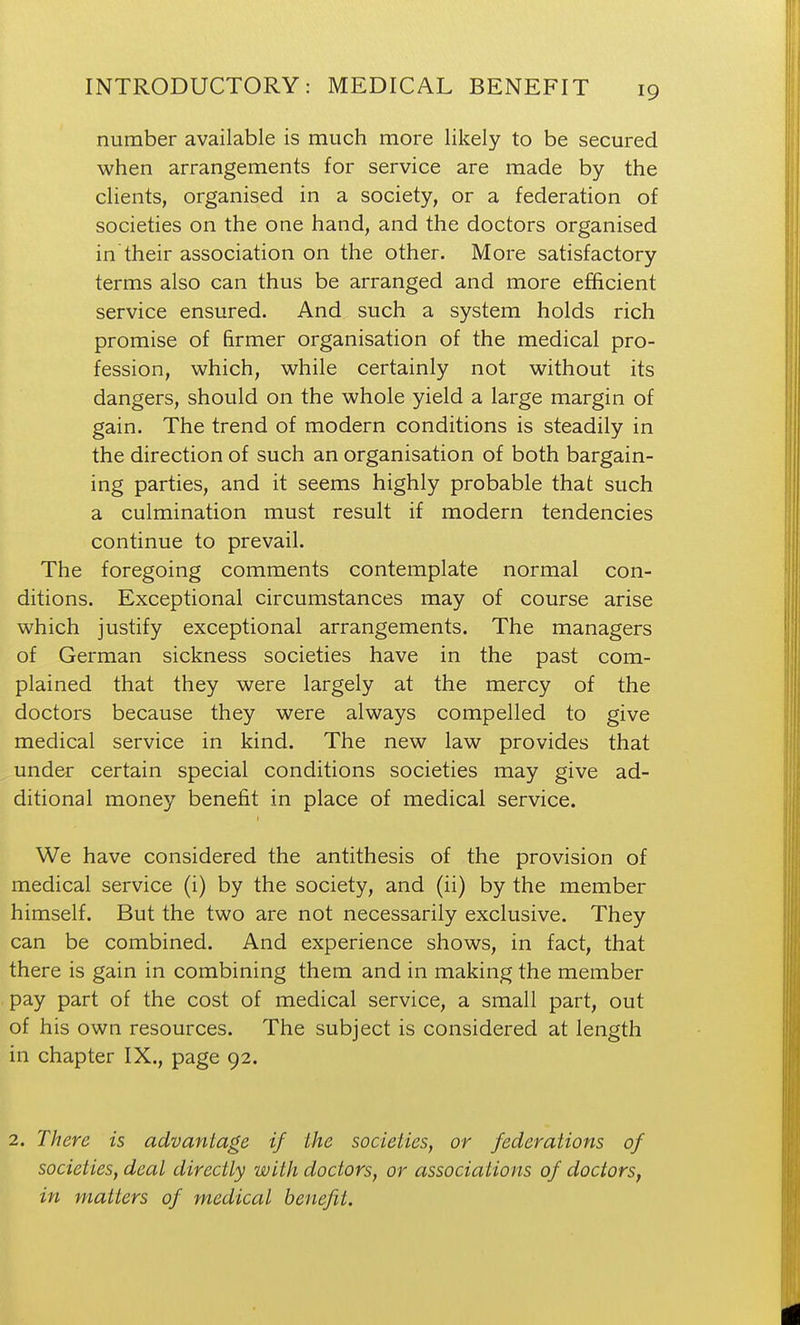 number available is much more likely to be secured when arrangements for service are made by the clients, organised in a society, or a federation of societies on the one hand, and the doctors organised in their association on the other. More satisfactory terms also can thus be arranged and more efficient service ensured. And such a system holds rich promise of firmer organisation of the medical pro- fession, which, while certainly not without its dangers, should on the whole yield a large margin of gain. The trend of modern conditions is steadily in the direction of such an organisation of both bargain- ing parties, and it seems highly probable that such a culmination must result if modern tendencies continue to prevail. The foregoing comments contemplate normal con- ditions. Exceptional circumstances may of course arise which justify exceptional arrangements. The managers of German sickness societies have in the past com- plained that they were largely at the mercy of the doctors because they were always compelled to give medical service in kind. The new law provides that under certain special conditions societies may give ad- ditional money benefit in place of medical service. I We have considered the antithesis of the provision of medical service (i) by the society, and (ii) by the member himself. But the two are not necessarily exclusive. They can be combined. And experience shows, in fact, that there is gain in combining them and in making the member pay part of the cost of medical service, a small part, out of his own resources. The subject is considered at length in chapter IX., page 92. 2. There is advantage if the societies, or federations of societies, deal directly with doctors, or associations of doctors, in matters of medical benefit.