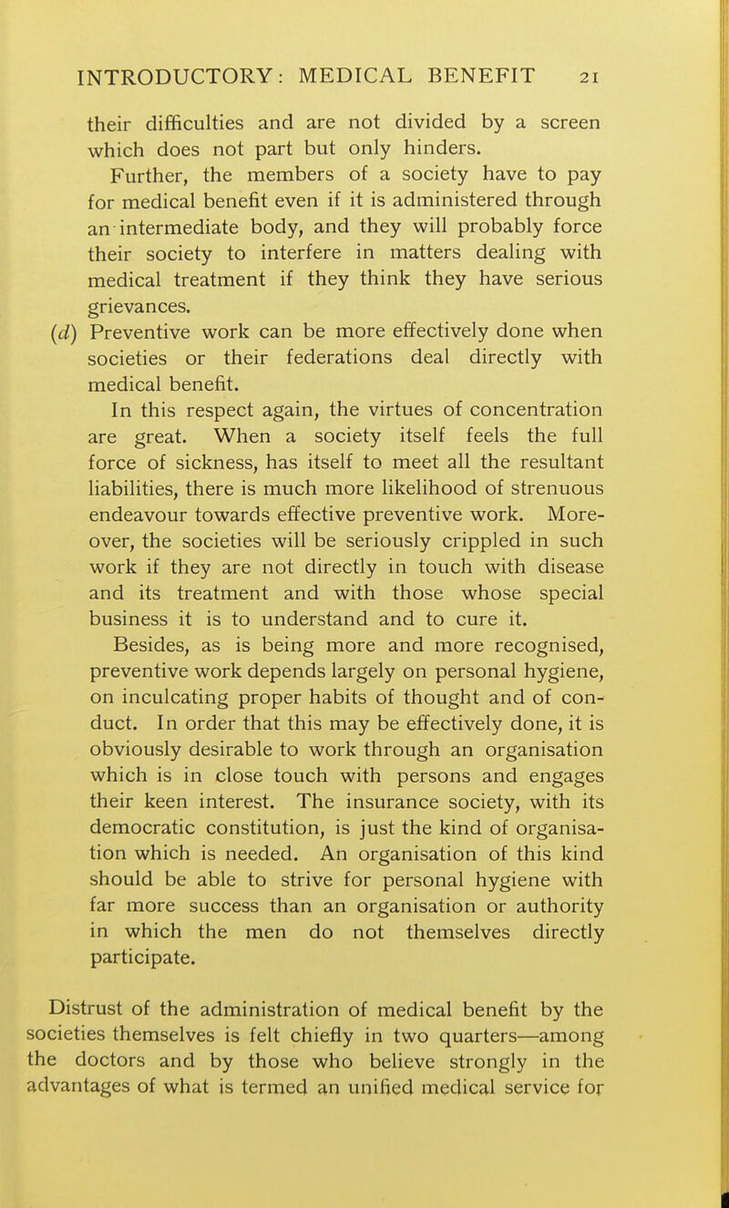 their difficulties and are not divided by a screen which does not part but only hinders. Further, the members of a society have to pay for medical benefit even if it is administered through an intermediate body, and they will probably force their society to interfere in matters dealing with medical treatment if they think they have serious grievances. (d) Preventive work can be more effectively done when societies or their federations deal directly with medical benefit. In this respect again, the virtues of concentration are great. When a society itself feels the full force of sickness, has itself to meet all the resultant liabilities, there is much more likelihood of strenuous endeavour towards effective preventive work. More- over, the societies will be seriously crippled in such work if they are not directly in touch with disease and its treatment and with those whose special business it is to understand and to cure it. Besides, as is being more and more recognised, preventive work depends largely on personal hygiene, on inculcating proper habits of thought and of con- duct. In order that this may be effectively done, it is obviously desirable to work through an organisation which is in close touch with persons and engages their keen interest. The insurance society, with its democratic constitution, is just the kind of organisa- tion which is needed. An organisation of this kind should be able to strive for personal hygiene with far more success than an organisation or authority in which the men do not themselves directly participate. Distrust of the administration of medical benefit by the societies themselves is felt chiefly in two quarters—among the doctors and by those who believe strongly in the advantages of what is termed an unified medical service for