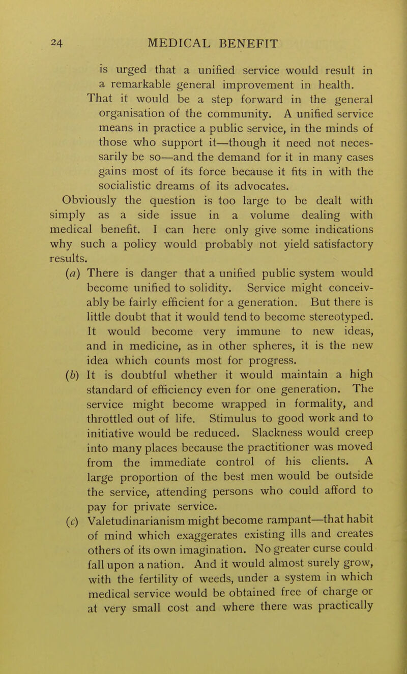 is urged that a unified service would result in a remarkable general improvement in health. That it would be a step forward in the general organisation of the community. A unified service means in practice a public service, in the minds of those who support it—though it need not neces- sarily be so—and the demand for it in many cases gains most of its force because it fits in with the socialistic dreams of its advocates. Obviously the question is too large to be dealt with simply as a side issue in a volume dealing with medical benefit. I can here only give some indications why such a policy would probably not yield satisfactory results. (a) There is danger that a unified public system would become unified to solidity. Service might conceiv- ably be fairly efficient for a generation. But there is little doubt that it would tend to become stereotyped. It would become very immune to new ideas, and in medicine, as in other spheres, it is the new idea which counts most for progress. (6) It is doubtful whether it would maintain a high standard of efficiency even for one generation. The service might become wrapped in formality, and throttled out of life. Stimulus to good work and to initiative would be reduced. Slackness would creep into many places because the practitioner was moved from the immediate control of his clients. A large proportion of the best men would be outside the service, attending persons who could afford to pay for private service. (c) Valetudinarianism might become rampant—that habit of mind which exaggerates existing ills and creates others of its own imagination. No greater curse could fall upon a nation. And it would almost surely grow, with the fertility of weeds, under a system in which medical service would be obtained free of charge or at very small cost and where there was practically