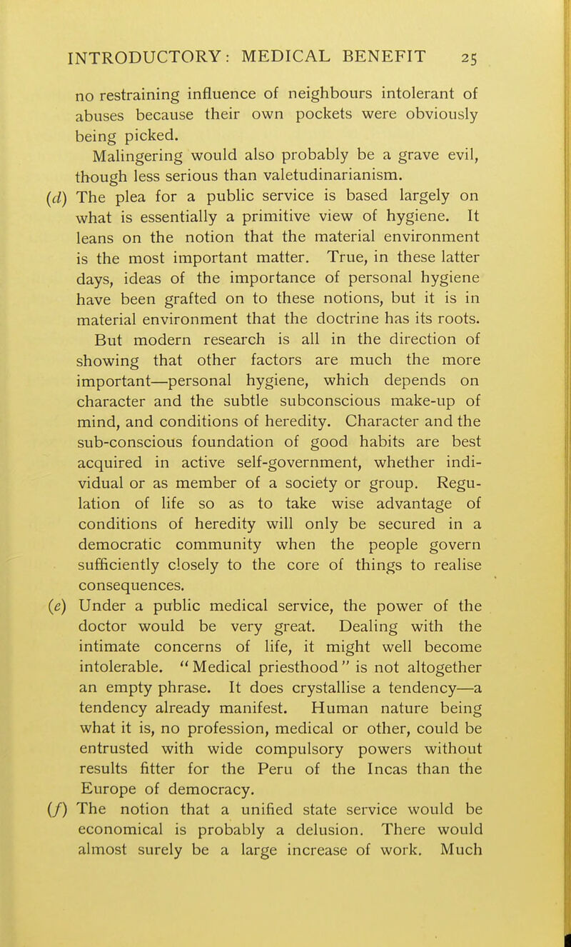 no restraining influence of neighbours intolerant of abuses because their own pockets were obviously being picked. Malingering would also probably be a grave evil, though less serious than valetudinarianism. (d) The plea for a public service is based largely on what is essentially a primitive view of hygiene. It leans on the notion that the material environment is the most important matter. True, in these latter days, ideas of the importance of personal hygiene have been grafted on to these notions, but it is in material environment that the doctrine has its roots. But modern research is all in the direction of showing that other factors are much the more important—personal hygiene, which depends on character and the subtle subconscious make-up of mind, and conditions of heredity. Character and the sub-conscious foundation of good habits are best acquired in active self-government, whether indi- vidual or as member of a society or group. Regu- lation of life so as to take wise advantage of conditions of heredity will only be secured in a democratic community when the people govern sufficiently closely to the core of things to realise consequences. (e) Under a public medical service, the power of the doctor would be very great. Dealing with the intimate concerns of life, it might well become intolerable.  Medical priesthood  is not altogether an empty phrase. It does crystallise a tendency—a tendency already manifest. Human nature being what it is, no profession, medical or other, could be entrusted with wide compulsory powers without results fitter for the Peru of the Incas than the Europe of democracy. (/) The notion that a unified state service would be economical is probably a delusion. There would almost surely be a large increase of work. Much