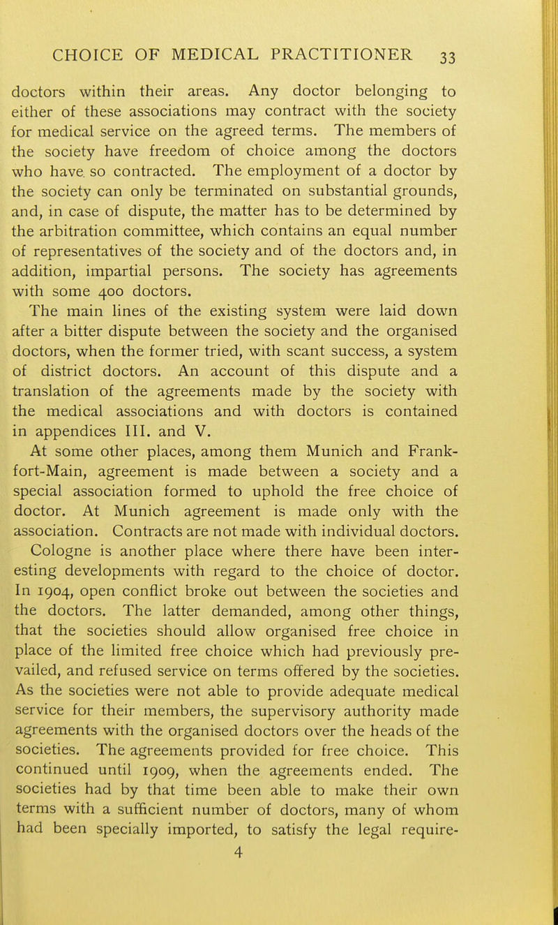 doctors within their areas. Any doctor belonging to either of these associations may contract with the society for medical service on the agreed terms. The members of the society have freedom of choice among the doctors who have, so contracted. The employment of a doctor by the society can only be terminated on substantial grounds, and, in case of dispute, the matter has to be determined by the arbitration committee, which contains an equal number of representatives of the society and of the doctors and, in addition, impartial persons. The society has agreements with some 400 doctors. The main lines of the existing system were laid down after a bitter dispute between the society and the organised doctors, when the former tried, with scant success, a system of district doctors. An account of this dispute and a translation of the agreements made by the society with the medical associations and with doctors is contained in appendices III. and V. At some other places, among them Munich and Frank- fort-Main, agreement is made between a society and a special association formed to uphold the free choice of doctor. At Munich agreement is made only with the association. Contracts are not made with individual doctors. Cologne is another place where there have been inter- esting developments with regard to the choice of doctor. In 1904, open conflict broke out between the societies and the doctors. The latter demanded, among other things, that the societies should allow organised free choice in place of the limited free choice which had previously pre- vailed, and refused service on terms offered by the societies. As the societies were not able to provide adequate medical service for their members, the supervisory authority made agreements with the organised doctors over the heads of the societies. The agreements provided for free choice. This continued until 1909, when the agreements ended. The societies had by that time been able to make their own terms with a sufficient number of doctors, many of whom had been specially imported, to satisfy the legal require- 4