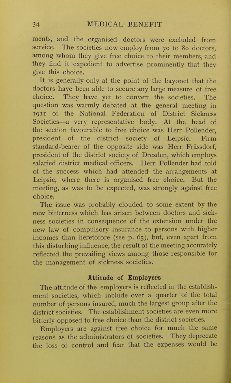 ments, and the organised doctors were excluded from service. The societies now employ from 70 to 80 doctors, among whom they give free choice to their members, and they find it expedient to advertise prominently that they give this choice. It is generally only at the point of the bayonet that the doctors have been able to secure any large measure of free choice. They have yet to convert the societies. The question was warmly debated at the general meeting in 1911 of the National Federation of District Sickness Societies—a very representative body. At the head of the section favourable to free choice was Herr Pollender, president of the district society of Leipsic. Firm standard-bearer of the opposite side was Herr Frassdorf, president of the district society of Dresden, which employs salaried district medical officers. Herr Pollender had told of the success which had attended the arrangements at Leipsic, where there is organised free choice. But the meeting, as was to be expected, was strongly against free choice. The issue was probably clouded to some extent by the new bitterness which has arisen between doctors and sick- ness societies in consequence of the extension under the new law of compulsory insurance to persons with higher incomes than heretofore (see p. 65), but, even apart from this disturbing influence, the result of the meeting accurately reflected the prevailing views among those responsible for the management of sickness societies. Attitude of Employers The attitude of the employers is reflected in the establish- ment societies, which include over a quarter of the total number of persons insured, much the largest group after the district societies. The establishment societies are even more bitterly opposed to free choice than the district societies. Employers are against free choice for much the same reasons as the administrators of societies. They deprecate the loss of control and fear that the expenses would be