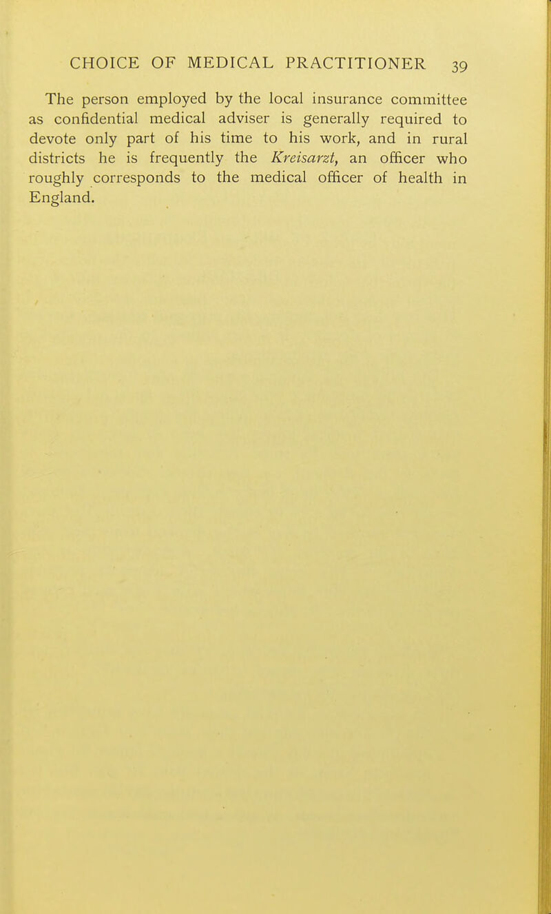 The person employed by the local insurance committee as confidential medical adviser is generally required to devote only part of his time to his work, and in rural districts he is frequently the Kreisarzt, an officer who roughly corresponds to the medical officer of health in England.