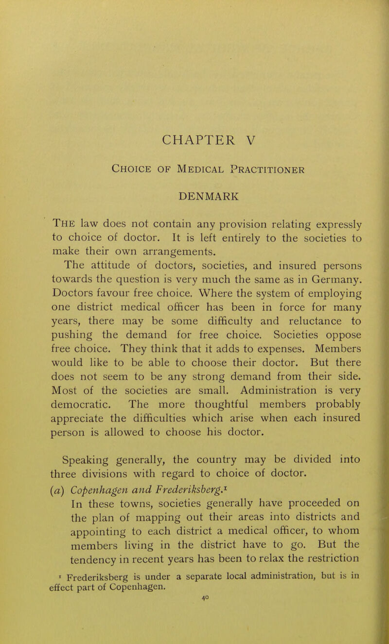 Choice of Medical Practitioner DENMARK The law does not contain any provision relating expressly to choice of doctor. It is left entirely to the societies to make their own arrangements. The attitude of doctors, societies, and insured persons towards the question is very much the same as in Germany. Doctors favour free choice. Where the system of employing one district medical officer has been in force for many years, there may be some difficulty and reluctance to pushing the demand for free choice. Societies oppose free choice. They think that it adds to expenses. Members would like to be able to choose their doctor. But there does not seem to be any strong demand from their side. Most of the societies are small. Administration is very democratic. The more thoughtful members probably appreciate the difficulties which arise when each insured person is allowed to choose his doctor. Speaking generally, the country may be divided into three divisions with regard to choice of doctor. (a) Copenhagen and Frederlksberg.^ In these towns, societies generally have proceeded on the plan of mapping out their areas into districts and appointing to each district a medical officer, to whom members living in the district have to go. But the tendency in recent years has been to relax the restriction ' Frederiksberg is under a separate local administration, but is in effect part of Copenhagen.