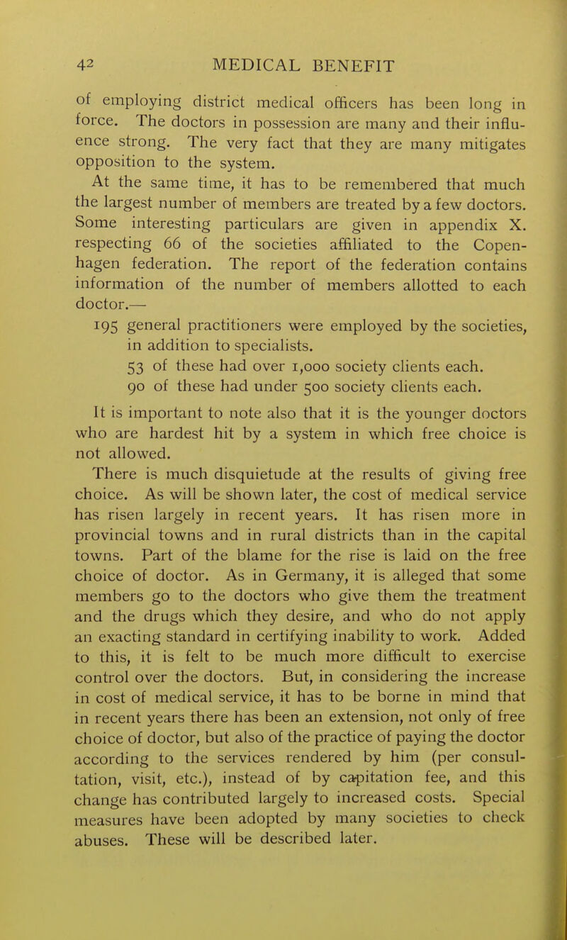 of employing district medical officers has been long in force. The doctors in possession are many and their influ- ence strong. The very fact that they are many mitigates opposition to the system. At the same time, it has to be remembered that much the largest number of members are treated by a few doctors. Some interesting particulars are given in appendix X. respecting 66 of the societies affiliated to the Copen- hagen federation. The report of the federation contains information of the number of members allotted to each doctor.— 195 general practitioners were employed by the societies, in addition to specialists. 53 of these had over 1,000 society clients each. 90 of these had under 500 society clients each. It is important to note also that it is the younger doctors who are hardest hit by a system in which free choice is not allowed. There is much disquietude at the results of giving free choice. As will be shown later, the cost of medical service has risen largely in recent years. It has risen more in provincial towns and in rural districts than in the capital towns. Part of the blame for the rise is laid on the free choice of doctor. As in Germany, it is alleged that some members go to the doctors who give them the treatment and the drugs which they desire, and who do not apply an exacting standard in certifying inability to work. Added to this, it is felt to be much more difficult to exercise control over the doctors. But, in considering the increase in cost of medical service, it has to be borne in mind that in recent years there has been an extension, not only of free choice of doctor, but also of the practice of paying the doctor according to the services rendered by him (per consul- tation, visit, etc.), instead of by cavitation fee, and this change has contributed largely to increased costs. Special measures have been adopted by many societies to check abuses. These will be described later.