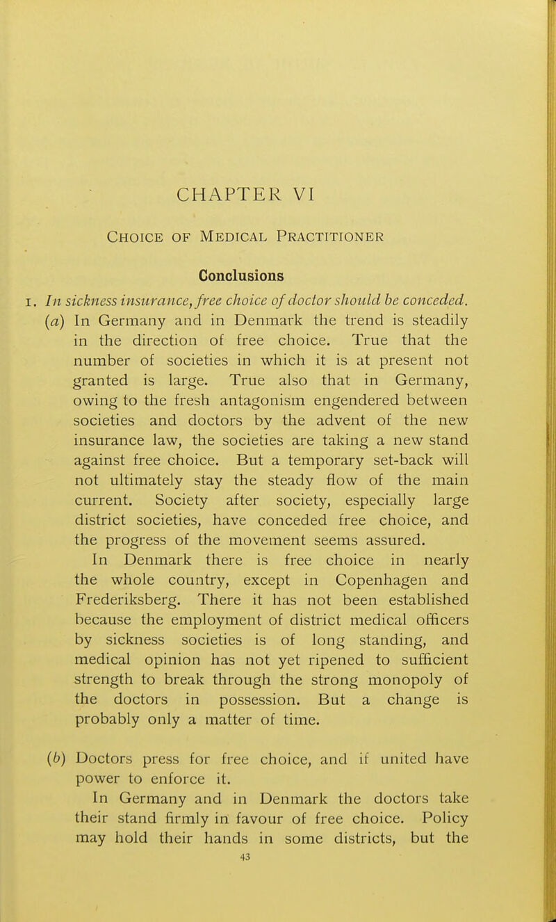 Choice of Medical Practitioner Conclusions In sickness insurance, free choice of doctor should be conceded. (a) In Germany and in Denmark the trend is steadily in the direction of free choice. True that the number of societies in which it is at present not granted is large. True also that in Germany, owing to the fresh antagonism engendered between societies and doctors by the advent of the new insurance law, the societies are taking a new stand against free choice. But a temporary set-back will not ultimately stay the steady flow of the main current. Society after society, especially large district societies, have conceded free choice, and the progress of the movement seems assured. In Denmark there is free choice in nearly the whole country, except in Copenhagen and Frederiksberg. There it has not been established because the employment of district medical officers by sickness societies is of long standing, and medical opinion has not yet ripened to sufficient strength to break through the strong monopoly of the doctors in possession. But a change is probably only a matter of time. (6) Doctors press for free choice, and if united have power to enforce it. In Germany and in Denmark the doctors take their stand firmly in favour of free choice. Policy may hold their hands in some districts, but the