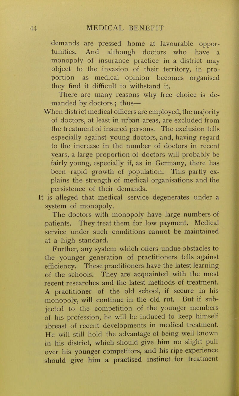 demands are pressed home at favourable oppor- tunities. And although doctors who have a monopoly of insurance practice in a district may object to the invasion of their territory, in pro- portion as medical opinion becomes organised they find it difficult to withstand it. There are many reasons why free choice is de- manded by doctors ; thus— When district medical officers are employed, the majority of doctors, at least in urban areas, are excluded from the treatment of insured persons. The exclusion tells especially against young doctors, and, having regard to the increase in the number of doctors in recent years, a large proportion of doctors will probably be fairly young, especially if, as in Germany, there has been rapid growth of population. This partly ex- plains the strength of medical organisations and the persistence of their demands. It is alleged that medical service degenerates under a system of monopoly. The doctors with monopoly have large numbers of patients. They treat them for low payment. Medical service under such conditions cannot be maintained at a high standard. Further, any system which offers undue obstacles to the younger generation of practitioners tells against efficiency. These practitioners have the latest learning of the schools. They are acquainted with the most recent researches and the latest methods of treatment. A practitioner of the old school, if secure in his monopoly, will continue in the old rut. But if sub- jected to the competition of the younger members of his profession, he will be induced to keep himself abreast of recent developments in medical treatment. He will still hold the advantage of being well known in his district, which should give him no slight pull over his younger competitors, and his ripe experience should give him a practised instinct for treatment