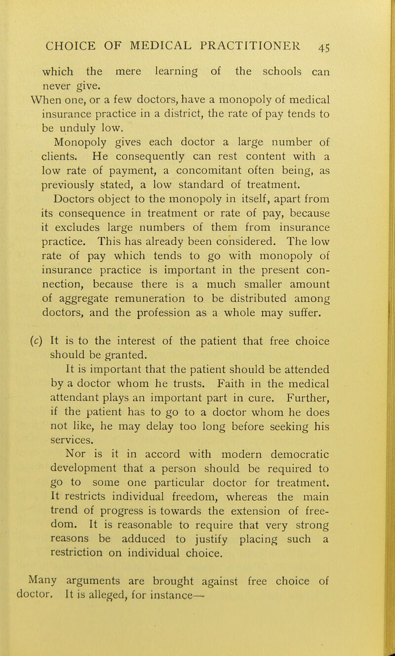 which the mere learning of the schools can never give. When one, or a few doctors, have a monopoly of medical insurance practice in a district, the rate of pay tends to be unduly low. Monopoly gives each doctor a large number of clients. He consequently can rest content with a low rate of payment, a concomitant often being, as previously stated, a low standard of treatment. Doctors object to the monopoly in itself, apart from its consequence in treatment or rate of pay, because it excludes large numbers of them from insurance practice. This has already been considered. The low rate of pay which tends to go with monopoly of insurance practice is important in the present con- nection, because there is a much smaller amount of aggregate remuneration to be distributed among doctors, and the profession as a whole may suffer. (c) It is to the interest of the patient that free choice should be granted. It is important that the patient should be attended by a doctor whom he trusts. Faith in the medical attendant plays an important part in cure. Further, if the patient has to go to a doctor whom he does not like, he may delay too long before seeking his services. Nor is it in accord with modern democratic development that a person should be required to go to some one particular doctor for treatment. It restricts individual freedom, whereas the main trend of progress is towards the extension of free- dom. It is reasonable to require that very strong reasons be adduced to justify placing such a restriction on individual choice. Many arguments are brought against free choice of doctor. It is alleged, for instance—