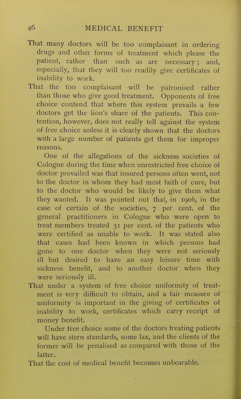 That many doctors will be too complaisant in ordering drugs and other forms of treatment which please the patient, rather than such as are necessary ; and, especially, that they will too readily give certificates of inability to work. That the too complaisant will be patronised rather than those who give good treatment. Opponents of free choice contend that where this system prevails a few doctors get the lion's share of the patients. This con- tention, however, does not really tell against the system of free choice unless it is clearly shown that the doctors with a large number of patients get them for improper reasons. One of the allegations of the sickness societies of Cologne during the time when unrestricted free choice of doctor prevailed was that insured persons often went, not to the doctor in whom they had most faith of cure, but to the doctor who would be likely to give them what they wanted. It was pointed out that, in 1906, in the case of certain of the societies, 7 per cent, of the general practitioners in Cologne who were open to treat members treated 31 per cent, of the patients who were certified as unable to work. It was stated also that cases had been known in which persons had gone to one doctor when they were not seriously ill but desired to have an easy leisure time with sickness benefit, and to another doctor when they were seriously ill. That under a system of free choice uniformity of treat- ment is very difficult to obtain, and a fair measure of uniformity is important in the giving of certificates of inability to work, certificates which carry receipt of money benefit. Under free choice some of the doctors treating patients will have stern standards, some lax, and the clients of the former will be penalised as compared with those of the latter. That the cost of medical benefit becomes unbearable.