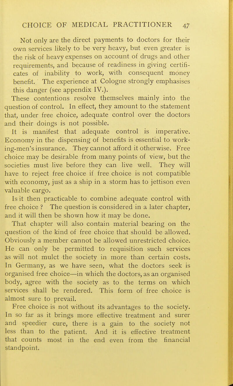 Not only are the direct payments to doctors for their own services likely to be very heavy, but even greater is the risk of heavy expenses on account of drugs and other requirements, and because of readiness in giving certifi- cates of inability to work, with consequent money benefit. The experience at Cologne strongly emphasises this danger (see appendix IV.). These contentions resolve themselves mainly into the question of control. In effect, they amount to the statement that, under free choice, adequate control over the doctors and their doings is not possible. It is manifest that adequate control is imperative. Economy in the dispensing of benefits is essential to work- ing-men's insurance. They cannot afford it otherwise. Free choice may be desirable from many points of view, but the societies must live before they can live well. They will have to reject free choice if free choice is not compatible with economy, just as a ship in a storm has to jettison even valuable cargo. Is it then practicable to combine adequate control with free choice ? The question is considered in a later chapter, and it will then be shown how it may be done. That chapter will also contain material bearing on the question of the kind of free choice that should be allowed. Obviously a member cannot be allowed unrestricted choice. He can only be permitted to requisition such services as will not mulct the society in more than certain costs. In Germany, as we have seen, what the doctors seek is organised free choice—in which the doctors, as an organised body, agree with the society as to the terms on which services shall be rendered. This form of free choice is almost sure to prevail. Free choice is not without its advantages to the society. In so far as it brings more effective treatment and surer and speedier cure, there is a gain to the society not less than to the patient. And it is effective treatment that counts most in the end even from the financial standpoint.