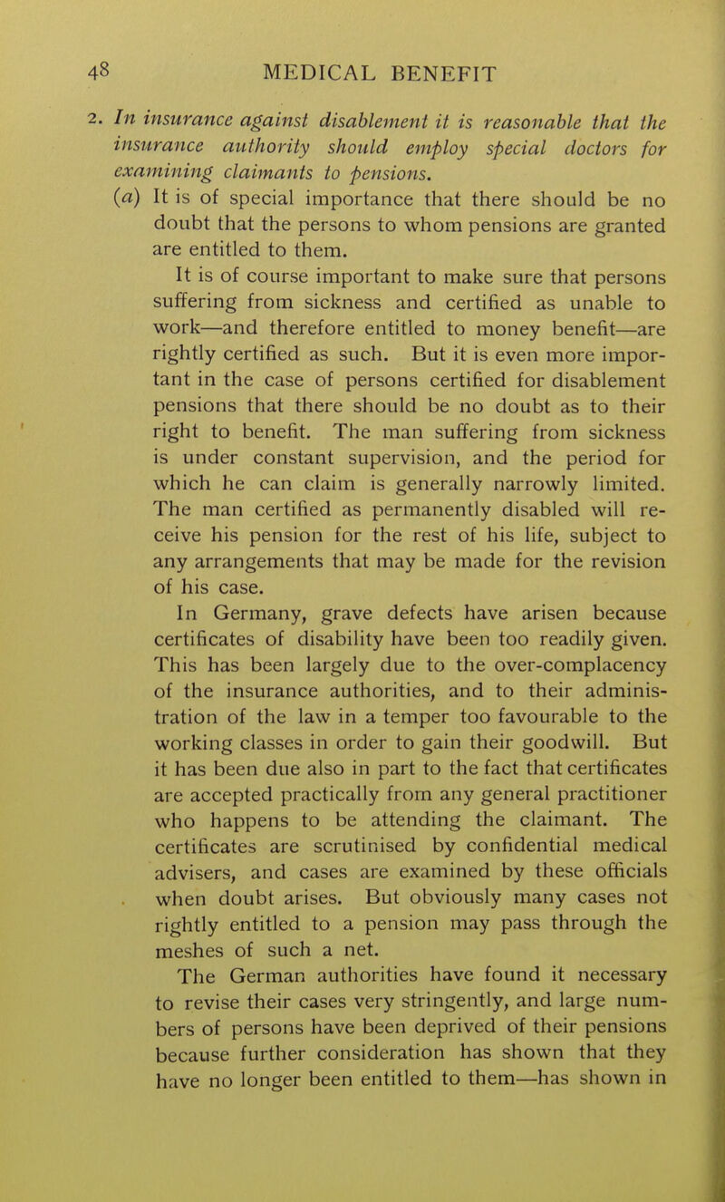 In insurance against disablement it is reasonable that the insurance authority should employ special doctors for examining claimants to pensions. (a) It is of special importance that there should be no doubt that the persons to whom pensions are granted are entitled to them. It is of course important to make sure that persons suffering from sickness and certified as unable to work—and therefore entitled to money benefit—are rightly certified as such. But it is even more impor- tant in the case of persons certified for disablement pensions that there should be no doubt as to their right to benefit. The man suffering from sickness is under constant supervision, and the period for which he can claim is generally narrowly limited. The man certified as permanently disabled will re- ceive his pension for the rest of his life, subject to any arrangements that may be made for the revision of his case. In Germany, grave defects have arisen because certificates of disability have been too readily given. This has been largely due to the over-complacency of the insurance authorities, and to their adminis- tration of the law in a temper too favourable to the working classes in order to gain their goodwill. But it has been due also in part to the fact that certificates are accepted practically from any general practitioner who happens to be attending the claimant. The certificates are scrutinised by confidential medical advisers, and cases are examined by these officials when doubt arises. But obviously many cases not rightly entitled to a pension may pass through the meshes of such a net. The German authorities have found it necessary to revise their cases very stringently, and large num- bers of persons have been deprived of their pensions because further consideration has shown that they have no longer been entitled to them—has shown in