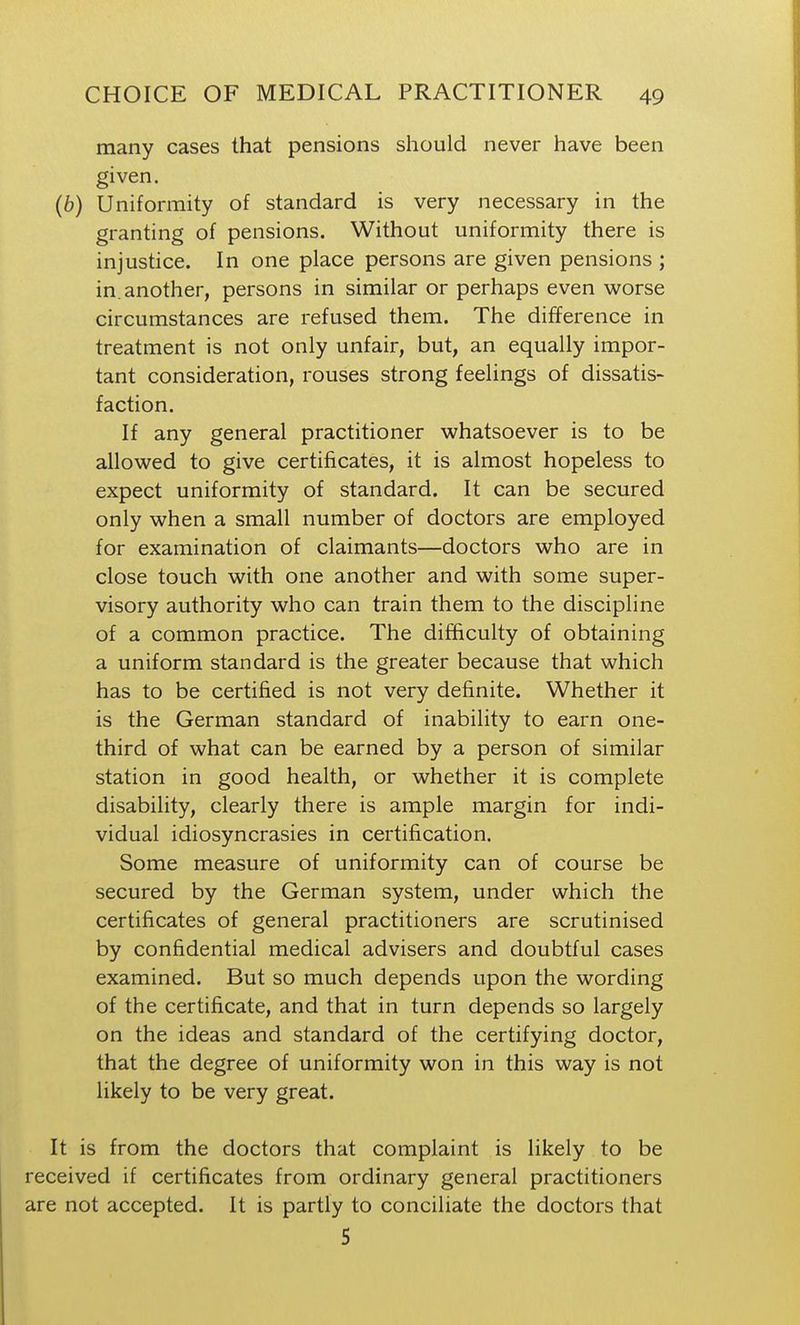 many cases that pensions should never have been given. (6) Uniformity of standard is very necessary in the granting of pensions. Without uniformity there is injustice. In one place persons are given pensions ; in. another, persons in similar or perhaps even worse circumstances are refused them. The difference in treatment is not only unfair, but, an equally impor- tant consideration, rouses strong feelings of dissatis- faction. If any general practitioner whatsoever is to be allowed to give certificates, it is almost hopeless to expect uniformity of standard. It can be secured only when a small number of doctors are employed for examination of claimants—doctors who are in close touch with one another and with some super- visory authority who can train them to the discipline of a common practice. The difficulty of obtaining a uniform standard is the greater because that which has to be certified is not very definite. Whether it is the German standard of inability to earn one- third of what can be earned by a person of similar station in good health, or whether it is complete disability, clearly there is ample margin for indi- vidual idiosyncrasies in certification. Some measure of uniformity can of course be secured by the German system, under which the certificates of general practitioners are scrutinised by confidential medical advisers and doubtful cases examined. But so much depends upon the wording of the certificate, and that in turn depends so largely on the ideas and standard of the certifying doctor, that the degree of uniformity won in this way is not likely to be very great. It is from the doctors that complaint is likely to be received if certificates from ordinary general practitioners are not accepted. It is partly to conciliate the doctors that 5