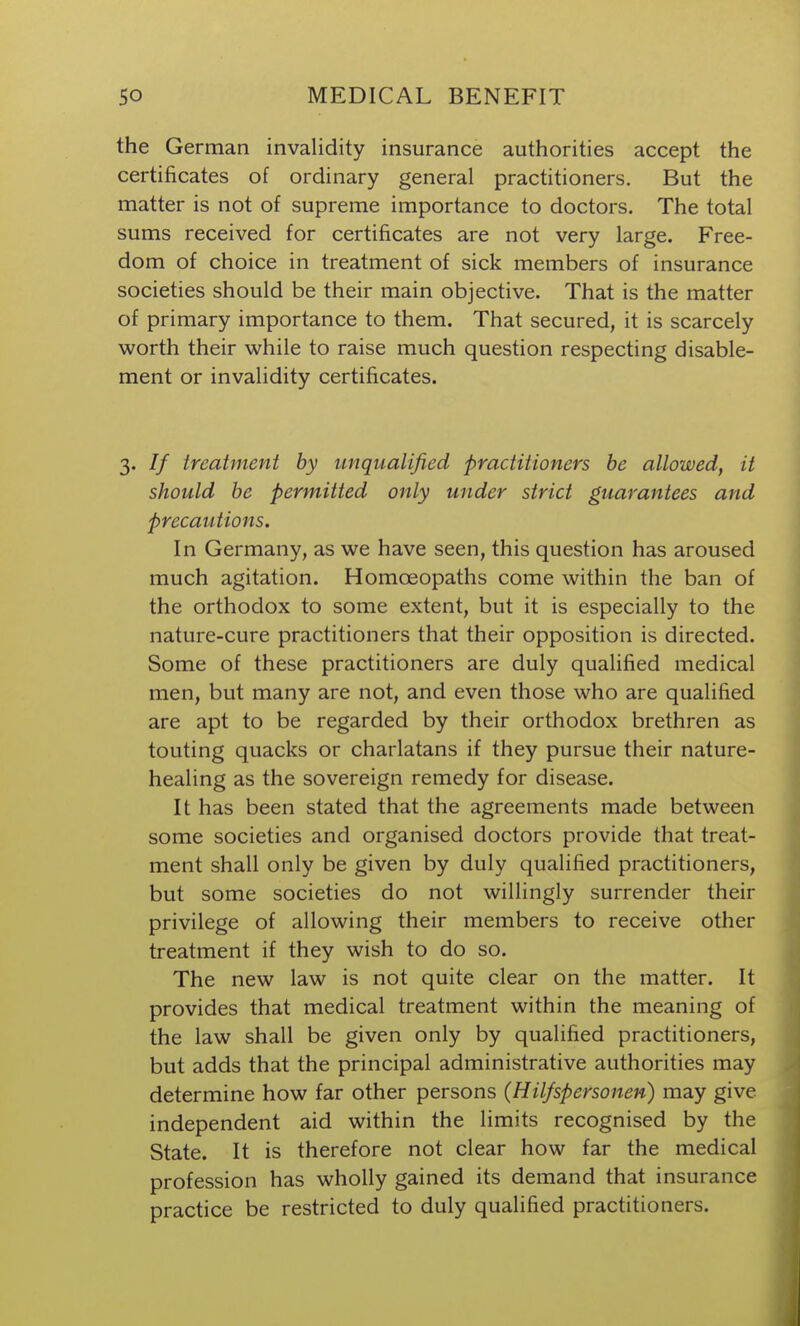 the German invalidity insurance authorities accept the certificates of ordinary general practitioners. But the matter is not of supreme importance to doctors. The total sums received for certificates are not very large. Free- dom of choice in treatment of sick members of insurance societies should be their main objective. That is the matter of primary importance to them. That secured, it is scarcely worth their vi^hile to raise much question respecting disable- ment or invalidity certificates. 3. // treatment by unqualified practitioners be allowed, it should be permitted only under strict guarantees and precautions. In Germany, as we have seen, this question has aroused much agitation. Homoeopaths come within the ban of the orthodox to some extent, but it is especially to the nature-cure practitioners that their opposition is directed. Some of these practitioners are duly qualified medical men, but many are not, and even those who are qualified are apt to be regarded by their orthodox brethren as touting quacks or charlatans if they pursue their nature- healing as the sovereign remedy for disease. It has been stated that the agreements made between some societies and organised doctors provide that treat- ment shall only be given by duly qualified practitioners, but some societies do not willingly surrender their privilege of allowing their members to receive other treatment if they wish to do so. The new law is not quite clear on the matter. It provides that medical treatment within the meaning of the law shall be given only by qualified practitioners, but adds that the principal administrative authorities may determine how far other persons (Hilfspersonen) may give independent aid within the limits recognised by the State. It is therefore not clear how far the medical profession has wholly gained its demand that insurance practice be restricted to duly qualified practitioners.