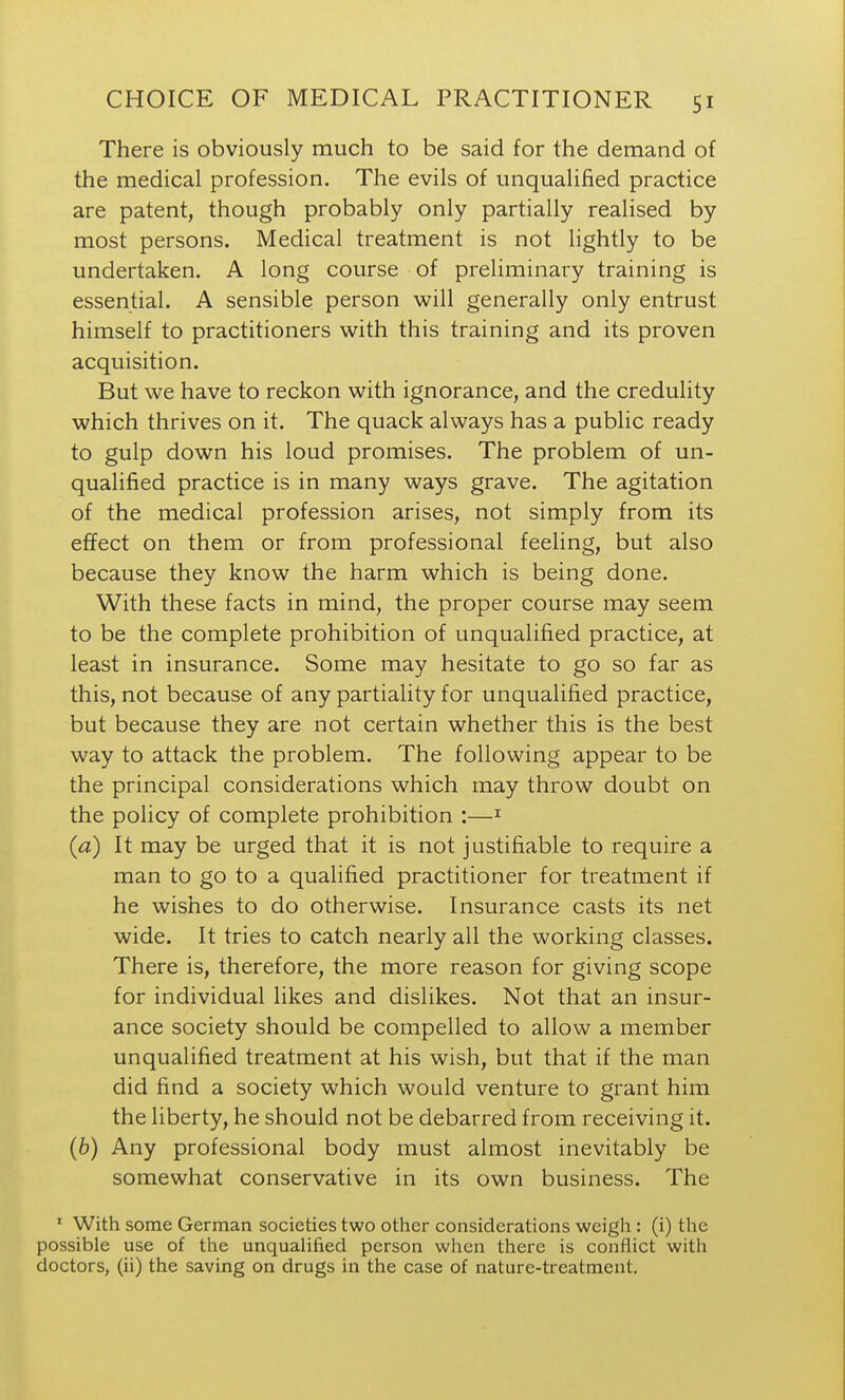 There is obviously much to be said for the demand of the medical profession. The evils of unqualified practice are patent, though probably only partially realised by most persons. Medical treatment is not lightly to be undertaken. A long course of preliminary training is essential. A sensible person will generally only entrust himself to practitioners with this training and its proven acquisition. But we have to reckon with ignorance, and the credulity which thrives on it. The quack always has a public ready to gulp down his loud promises. The problem of un- qualified practice is in many ways grave. The agitation of the medical profession arises, not simply from its effect on them or from professional feeling, but also because they know the harm which is being done. With these facts in mind, the proper course may seem to be the complete prohibition of unqualified practice, at least in insurance. Some may hesitate to go so far as this, not because of any partiality for unqualified practice, but because they are not certain whether this is the best way to attack the problem. The following appear to be the principal considerations which may throw doubt on the policy of complete prohibition :—^ {a) It may be urged that it is not justifiable to require a man to go to a qualified practitioner for treatment if he wishes to do otherwise. Insurance casts its net wide. It tries to catch nearly all the working classes. There is, therefore, the more reason for giving scope for individual likes and dislikes. Not that an insur- ance society should be compelled to allow a member unqualified treatment at his wish, but that if the man did find a society which would venture to grant him the liberty, he should not be debarred from receiving it. (6) Any professional body must almost inevitably be somewhat conservative in its own business. The ' With some German societies two other considerations weigh : (i) the possible use of the unqualified person when there is conflict with doctors, (ii) the saving on drugs in the case of nature-treatment.
