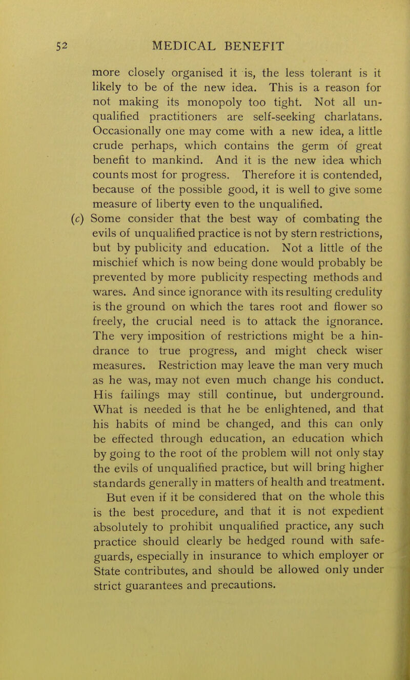 more closely organised it is, the less tolerant is it likely to be of the new idea. This is a reason for not making its monopoly too tight. Not all un- qualified practitioners are self-seeking charlatans. Occasionally one may come with a new idea, a little crude perhaps, which contains the germ of great benefit to mankind. And it is the new idea which counts most for progress. Therefore it is contended, because of the possible good, it is well to give some measure of liberty even to the unqualified, (c) Some consider that the best way of combating the evils of unqualified practice is not by stern restrictions, but by publicity and education. Not a little of the mischief which is now being done would probably be prevented by more publicity respecting methods and wares. And since ignorance with its resulting credulity is the ground on which the tares root and flower so freely, the crucial need is to attack the ignorance. The very imposition of restrictions might be a hin- drance to true progress, and might check wiser measures. Restriction may leave the man very much as he was, may not even much change his conduct. His failings may still continue, but underground. What is needed is that he be enlightened, and that his habits of mind be changed, and this can only be effected through education, an education which by going to the root of the problem will not only stay the evils of unqualified practice, but will bring higher standards generally in matters of health and treatment. But even if it be considered that on the whole this is the best procedure, and that it is not expedient absolutely to prohibit unqualified practice, any such practice should clearly be hedged round with safe- guards, especially in insurance to which employer or State contributes, and should be allowed only under strict guarantees and precautions.