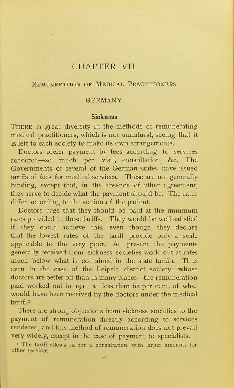CHAPTER VII Remuneration of Medical Practitioners GERMANY Sickness There is great diversity in the methods of remunerating medical practitioners, which is not unnatural, seeing that it is left to each society to make its own arrangements. Doctors prefer payment by fees according to services rendered—so much per visit, consultation, &c. The Governments of several of the German states have issued tariffs of fees for medical services. These are not generally binding, except that, in the absence of other agreement, they serve to decide what the payment should be. The rates differ according to the station of the patient. Doctors urge that they should be paid at the minimum rates provided in these tariffs. They would be well satisfied if they could achieve this, even though they declare that the lowest rates of the tariff provide only a scale applicable to the very poor. At present the payments generally received from sickness societies work out at rates much below what is contained in the state tariffs. Thus even in the case of the Leipsic district society—whose doctors are better off than in many places—the remuneration paid worked out in 1911 at less than 62 per cent, of what would have been received by the doctors under the medical tariff. 1 There are strong objections from sickness societies to the payment of remuneration directly according to services rendered, and this method of remuneration does not prevail very widely, except in the case of payment to specialists. ' The tariff allows is. for a consultation, with larger amounts for other services. 5?
