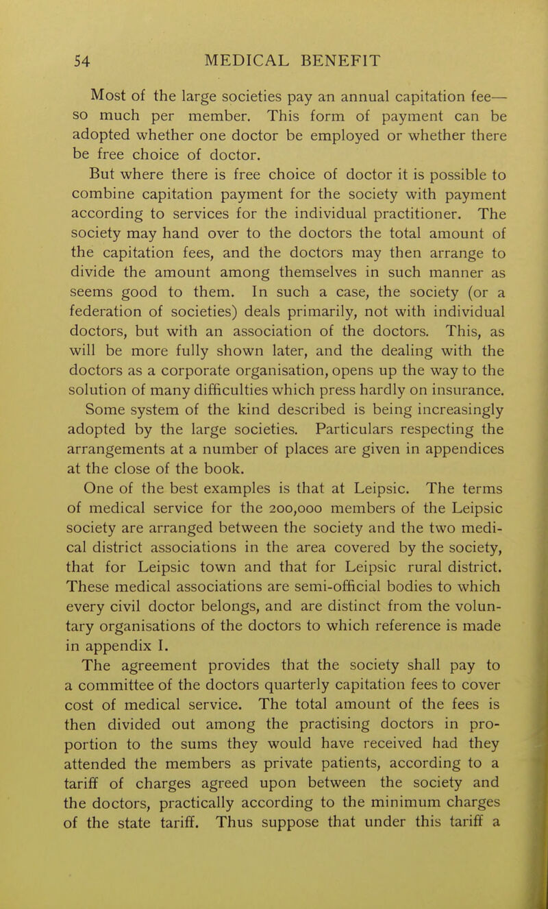 Most of the large societies pay an annual capitation fee— so much per member. This form of payment can be adopted whether one doctor be employed or whether there be free choice of doctor. But where there is free choice of doctor it is possible to combine capitation payment for the society with payment according to services for the individual practitioner. The society may hand over to the doctors the total amount of the capitation fees, and the doctors may then arrange to divide the amount among themselves in such manner as seems good to them. In such a case, the society (or a federation of societies) deals primarily, not with individual doctors, but with an association of the doctors. This, as will be more fully shown later, and the dealing with the doctors as a corporate organisation, opens up the way to the solution of many difficulties which press hardly on insurance. Some system of the kind described is being increasingly adopted by the large societies. Particulars respecting the arrangements at a number of places are given in appendices at the close of the book. One of the best examples is that at Leipsic. The terms of medical service for the 200,000 members of the Leipsic society are arranged between the society and the two medi- cal district associations in the area covered by the society, that for Leipsic town and that for Leipsic rural district. These medical associations are semi-official bodies to which every civil doctor belongs, and are distinct from the volun- tary organisations of the doctors to which reference is made in appendix I. The agreement provides that the society shall pay to a committee of the doctors quarterly capitation fees to cover cost of medical service. The total amount of the fees is then divided out among the practising doctors in pro- portion to the sums they would have received had they attended the members as private patients, according to a tariff of charges agreed upon between the society and the doctors, practically according to the minimum charges of the state tariff. Thus suppose that under this tariff a