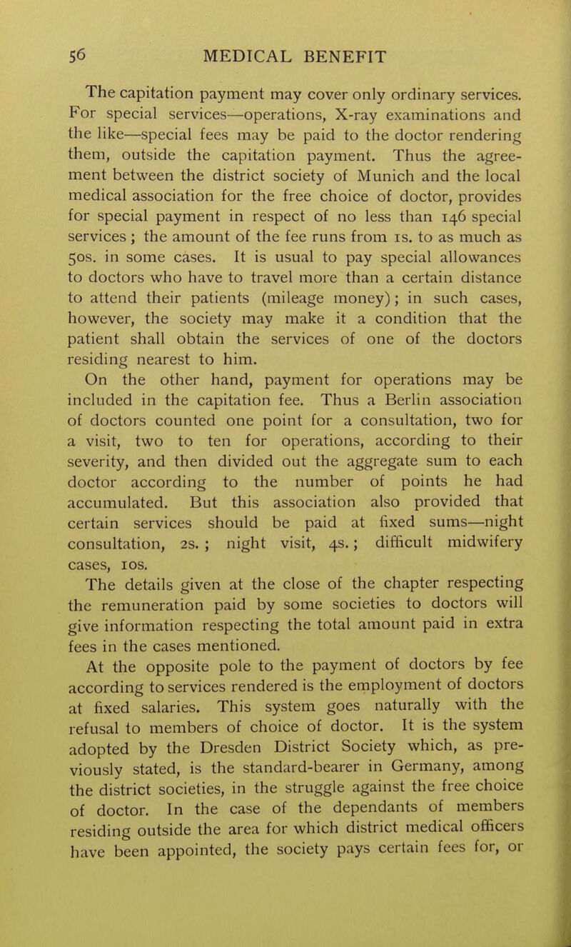 The capitation payment may cover only ordinary services. For special services—operations, X-ray examinations and the like—special fees may be paid to the doctor rendering them, outside the capitation payment. Thus the agree- ment between the district society of Munich and the local medical association for the free choice of doctor, provides for special payment in respect of no less than 146 special services ; the amount of the fee runs from is. to as much as 50s. in some cases. It is usual to pay special allowances to doctors who have to travel more than a certain distance to attend their patients (mileage money); in such cases, however, the society may make it a condition that the patient shall obtain the services of one of the doctors residing nearest to him. On the other hand, payment for operations may be included in the capitation fee. Thus a Berlin association of doctors counted one point for a consultation, two for a visit, two to ten for operations, according to their severity, and then divided out the aggregate sum to each doctor according to the number of points he had accumulated. But this association also provided that certain services should be paid at fixed sums—night consultation, 2S. ; night visit, 4s.; difficult midwifery cases, ICS. The details given at the close of the chapter respecting the remuneration paid by some societies to doctors will give information respecting the total amount paid in extra fees in the cases mentioned. At the opposite pole to the payment of doctors by fee according to services rendered is the employment of doctors at fixed salaries. This system goes naturally with the refusal to members of choice of doctor. It is the system adopted by the Dresden District Society which, as pre- viously stated, is the standard-bearer in Germany, among the district societies, in the struggle against the free choice of doctor. In the case of the dependants of members residing outside the area for which district medical officers have been appointed, the society pays certain fees for, or