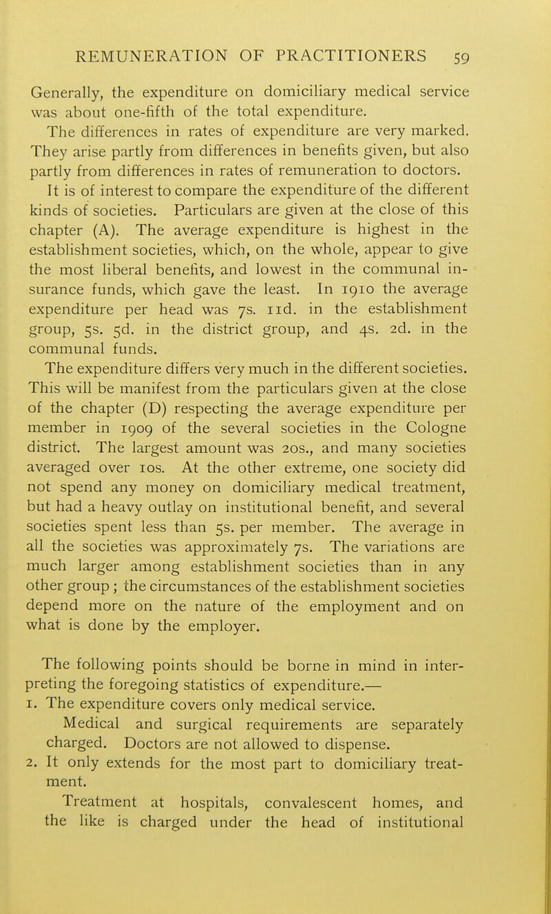 Generally, the expenditure on domiciliary medical service was about one-fifth of the total expenditure. The differences in rates of expenditure are very marked. They arise partly from differences in benefits given, but also partly from differences in rates of remuneration to doctors. It is of interest to compare the expenditure of the different kinds of societies. Particulars are given at the close of this chapter (A), The average expenditure is highest in the establishment societies, which, on the whole, appear to give the most liberal benefits, and lowest in the communal in- surance funds, which gave the least. In 1910 the average expenditure per head was 7s. iid. in the establishment group, 5s. 5d. in the district group, and 4s. 2d. in the communal funds. The expenditure differs very much in the different societies. This will be manifest from the particulars given at the close of the chapter (D) respecting the average expenditure per member in 1909 of the several societies in the Cologne district. The largest amount was 20s., and many societies averaged over los. At the other extreme, one society did not spend any money on domiciliary medical treatment, but had a heavy outlay on institutional benefit, and several societies spent less than 5s. per member. The average in all the societies was approximately 7s. The variations are much larger among establishment societies than in any other group; the circumstances of the establishment societies depend more on the nature of the employment and on what is done by the employer. The following points should be borne in mind in inter- preting the foregoing statistics of expenditure.— 1. The expenditure covers only medical service. Medical and surgical requirements are separately charged. Doctors are not allowed to dispense. 2. It only extends for the most part to domicihary treat- ment. Treatment at hospitals, convalescent homes, and the like is charged under the head of institutional